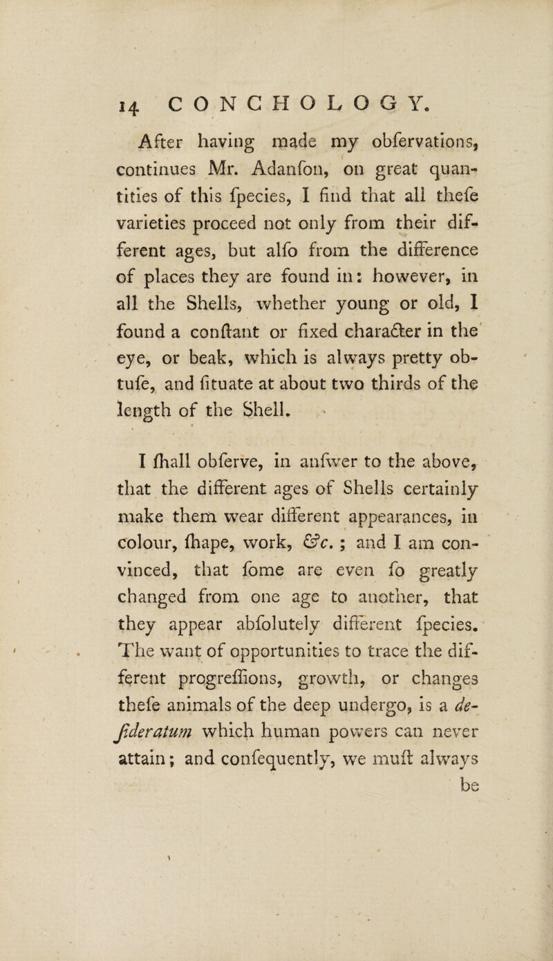 / After having made my obfervations, continues Mr. Adanfon, on great quan¬ tities of this fpecies, I find that ali thefe varieties proceed not only from their dif¬ ferent ages, but alfo from the difference of places they are found in: however, in all the Shells, whether young or old, I found a conflant or fixed chara&er in the eye, or beak, which is always pretty ob- tufe, and fituate at about two thirds of the length of the Shell. I fhall obferve, in anfwer to the above, that the different ages of Shells certainly make them wear different appearances, in colour, fhape, work, &c. ; and I am con¬ vinced, that fome are even fo greatly changed from one age to another, that they appear abfolutely different ftecies. The want of opportunities to trace the dif¬ ferent progreffions, growth, or changes thefe animals of the deep undergo, is a de¬ ader atum which human powers can never attain; and confequently, we muft always be