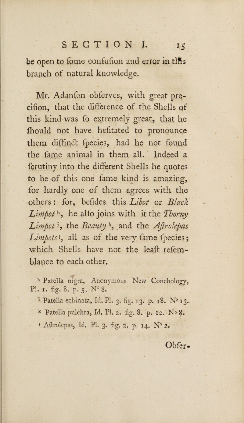 be open to fome confufon and error in tlfis branch of natural knowledge. » / Mr. Adanfon obferves, with great prq- cifion, that the difference of the Shells of this kind was fo extremely great, that he ftiould not have hefitated to pronounce them diftin£t fpecies, had he not found the fame animal in them all. Indeed a fcrutiny into the different Shells he quotes to be of this one fame kind is amazing, for hardly one of them agrees with the others: for, befides this Libot or Black Limpeth, he alio joins with it the Thorny Limpet % the Beauty k, .and the Ajlrolepas Limpets'-, all as of the very fame fpecies; which Shells have not the leaf refem- blance to each other. h Patella nigra, Anonymous New Concliology, Pi. 1. fig. 8. p. 5, N° 8. 1 Patella echinata, Id. PL 3. fig. 13. p. 18. N° 13. k Patella pulchra, Id. Pi. 2. fig. 8. p. 12. N° 8. 1 Aflrolepas, Id. PL 3. fig. 2. p. 14. N° 2. Offer*