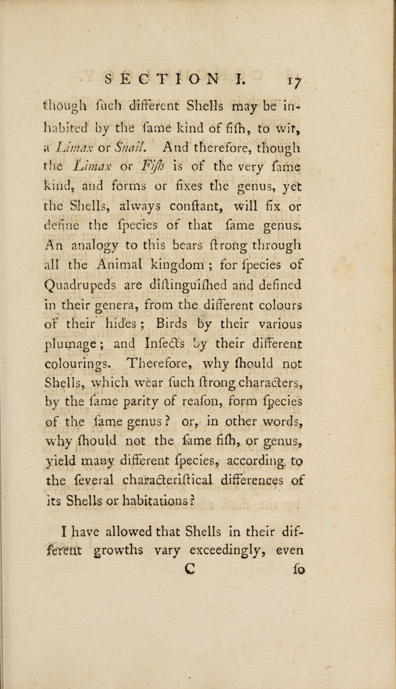 though fiich different Shells may be in* habited by the lame kind of fifh, to wit, a Umax or Snail. And therefore, though the Umax or rijh is of the very fame kind, and forms or fixes the genus, yet the Shells, always conftant, will fix or define the fpecies of that fame genus. An analogy to this bears ftrong through all the Animal kingdom ; for fpecies of Quadrupeds are diffinguifhed and defined in their genera, from the different colours of their hides; Birds by their various plumage; and Infedts by their different colouring's. Therefore, why fheuld not Shells, which wear fuch ftrong characters, by the fame parity of reafon, form fpecies of the fame genus ? or, in other words, why fhould not the fame fifh, or genus, yield many different fpecies, according to the feveral characteriftical differences of its Shells or habitations ? , - . - - .. , • . I - V ... ■ t I have allowed that Shells in their dif¬ ferent growths vary exceedingly, even C fo