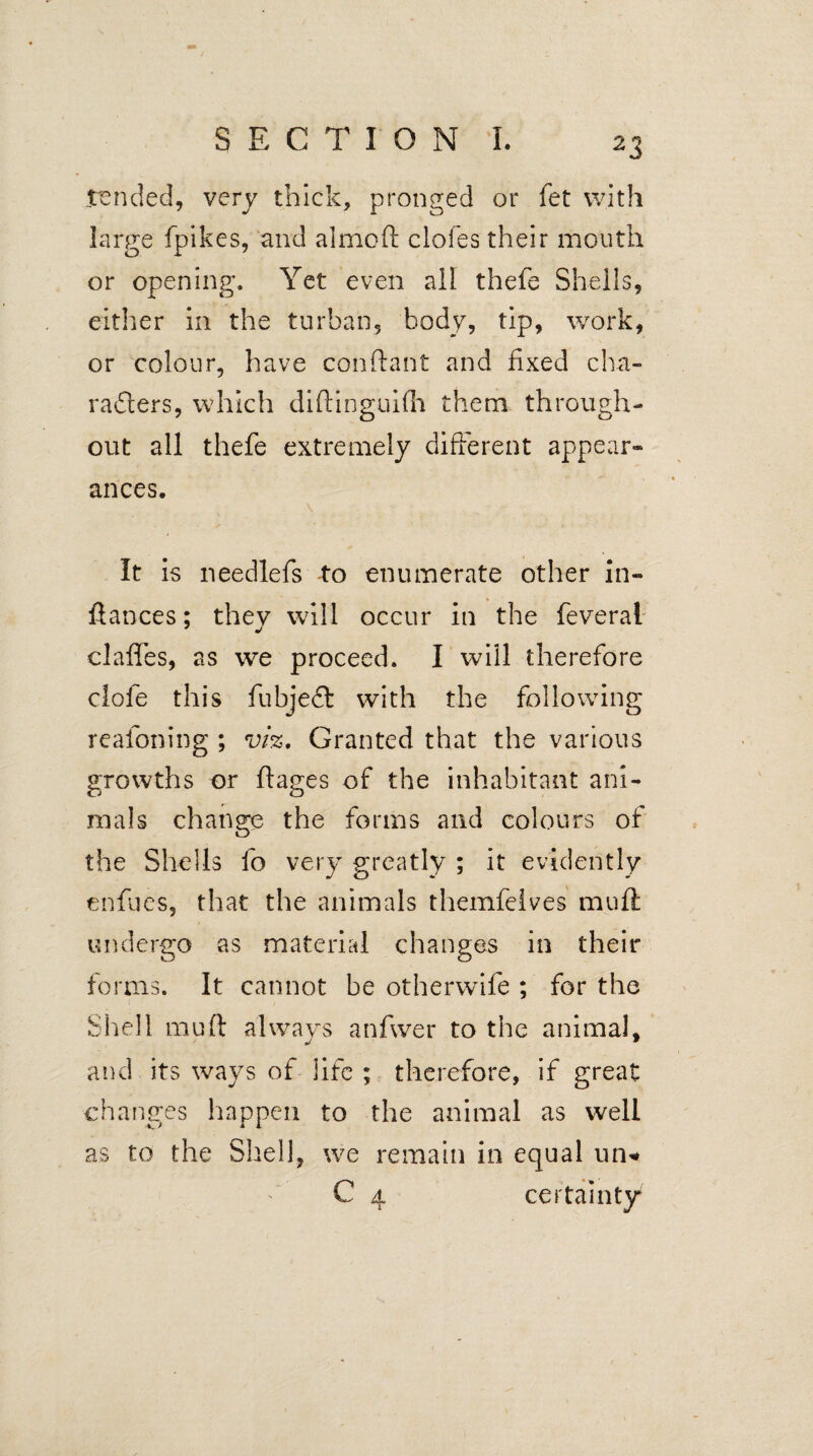 tended, very thick, pronged or fet with large fpikes, and almoft doles their mouth or opening. Yet even all thefe Shells, either in the turban, body, tip, work, or colour, have conftant and fixed cha¬ racters, which diftinguifh them through¬ out all thefe extremely different appear- ances. It is needlefs to enumerate other in- fiances; thev will occur in the feverai 7 j claffes, as we proceed. I will therefore dofe this fubjedt with the following realoning ; viz. Granted that the various growths or ftages of the inhabitant ani¬ mals change the forms and colours of the Shells fo very greatly ; it evidently enfucs, that the animals themfeives muft undergo as material changes in their forms. It cannot be otherwife ; for the Shell muft always anfwer to the animal, and its ways of life ; therefore, if great changes happen to the animal as well as to the Shell, we remain in equal un* C 4 certainty