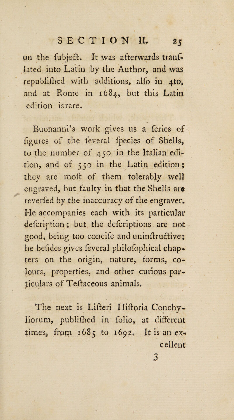 on the fubject. It was afterwards traaf- lated into Latin by the Author, and was republifhed with additions, alfo in 4to, and at Rome in 1684, but this Latin edition israre. Buonanni’s work gives us a feries of s' ' figures of the feveral fpecies of Shells, to the number of 450 in the Italian edx-^ tion, and of 550 in the Latin edition; they are moft of them tolerably well engraved, but faulty in that the Shells are reverfed by the inaccuracy of the engraver. He accompanies each with its particular defcrirtion ; but the defcriptions are irot good, being too concife and uninftruflive; he betides gives feveral philofophical chap¬ ters on the origin, nature, forms, co¬ lours, properties, and other curious par¬ ticulars of Teflaceous animals. • 1. f The next is Lifteri Hiftoria Conchy- liorum, publifhed in folio, at different times, frpqi 1685 to 1692. It is an ex-^ cellent ■o