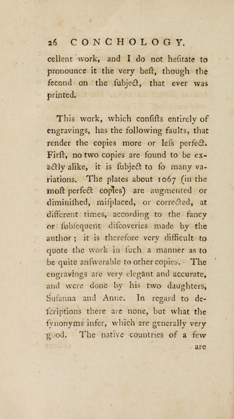 cellent work, and I do not hefitate to pronounce it the very bed, though the fecond on the fubjedt, that ever was printed. This work, which confids entirely of engravings, has the following faults, that render the copies more or lefs perfedh Fird, no two copies are found to be ex¬ actly alike, it is fubjeft to fo many va¬ riations. The plates about 1067 (in the mod perfeft copies) are augmented or diminiffied, mifplaced, or corrected, at different times, according to the fancy or lubfequent difcoveries made by the author ; it is therefore very difficult to quote the work in fuch a manner as to be quite anfwerable to other copies. The engravings are very elegant and accurate, and were done by his two daughters, * Sufanna and Anne. In regard to de- lcriptions there are none, but what the fvnonyms infer, which are generally very good. The native countries of a few are