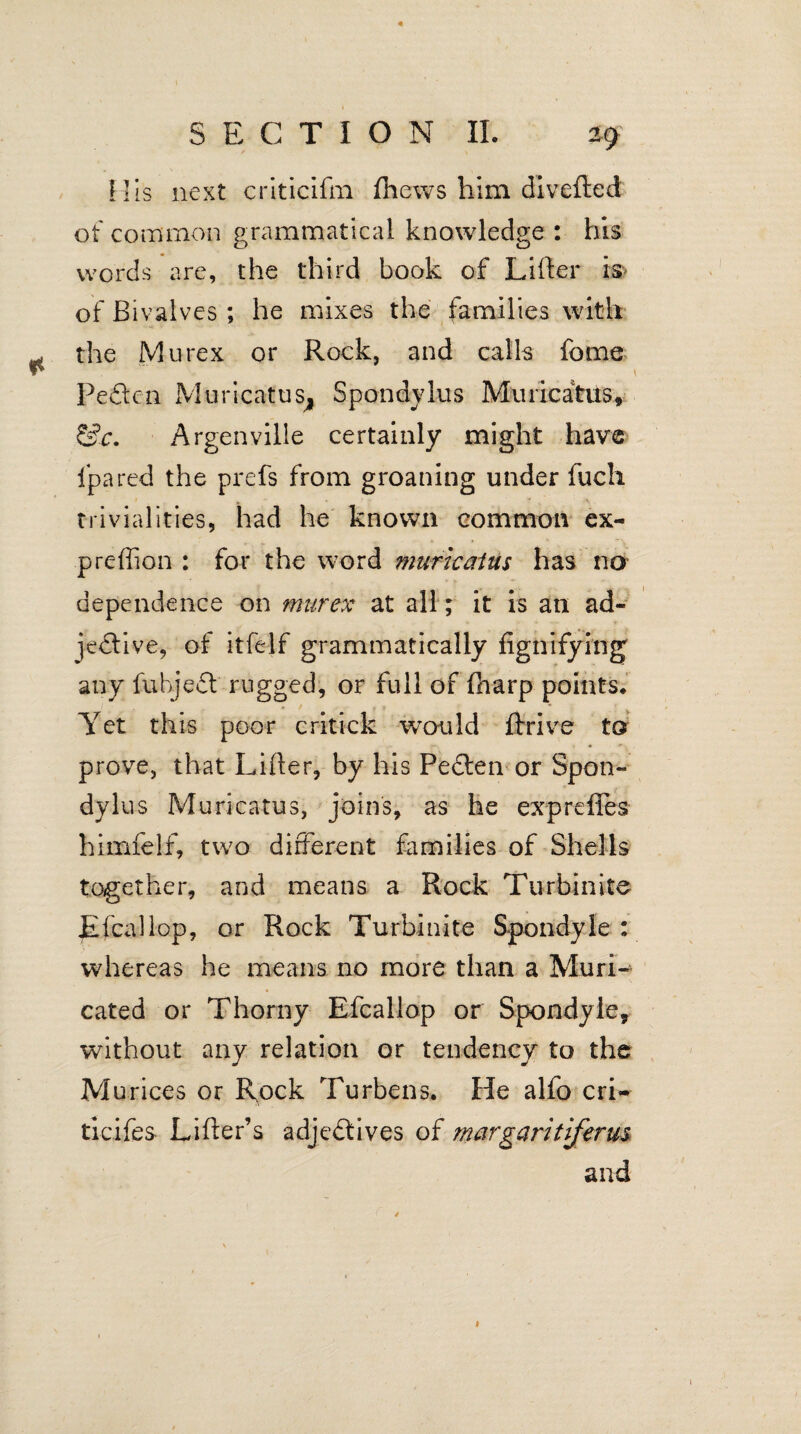 His next criticifm fhews him divefted of common grammatical knowledge : his words are, the third book of Lifter of Bivalves; he mixes the families with ^ the Mu rex or Rock, and calls fome Peden Muricatus, Spondvlus Muiicatus, &c. Argenville certainly might have Ijpared the prefs from groaning under fuch trivialities, had he known common ex- preffion : for the word murkatus has no dependence on murex at all; it is an ad¬ jective, of itfelf grammatically fignifying any fuhjed rugged, or full of fharp points. Yet this poor critick would ftrive to prove, that Lifter, by his Peden or Spon- dylus Murieatus, joins, as he expreffes himfelf, two different families of Shells together, and means a Rock Turbinite Efcallop, or Rock Turbinite Spondyfe : whereas he means no more than a Muri- cated or Thorny Efcallop or Spondyie, without any relation or tendency to the Mu rices or Rock Turbens. He alfo cri- ticifes Lifter’s adjedives of margaritiferus and