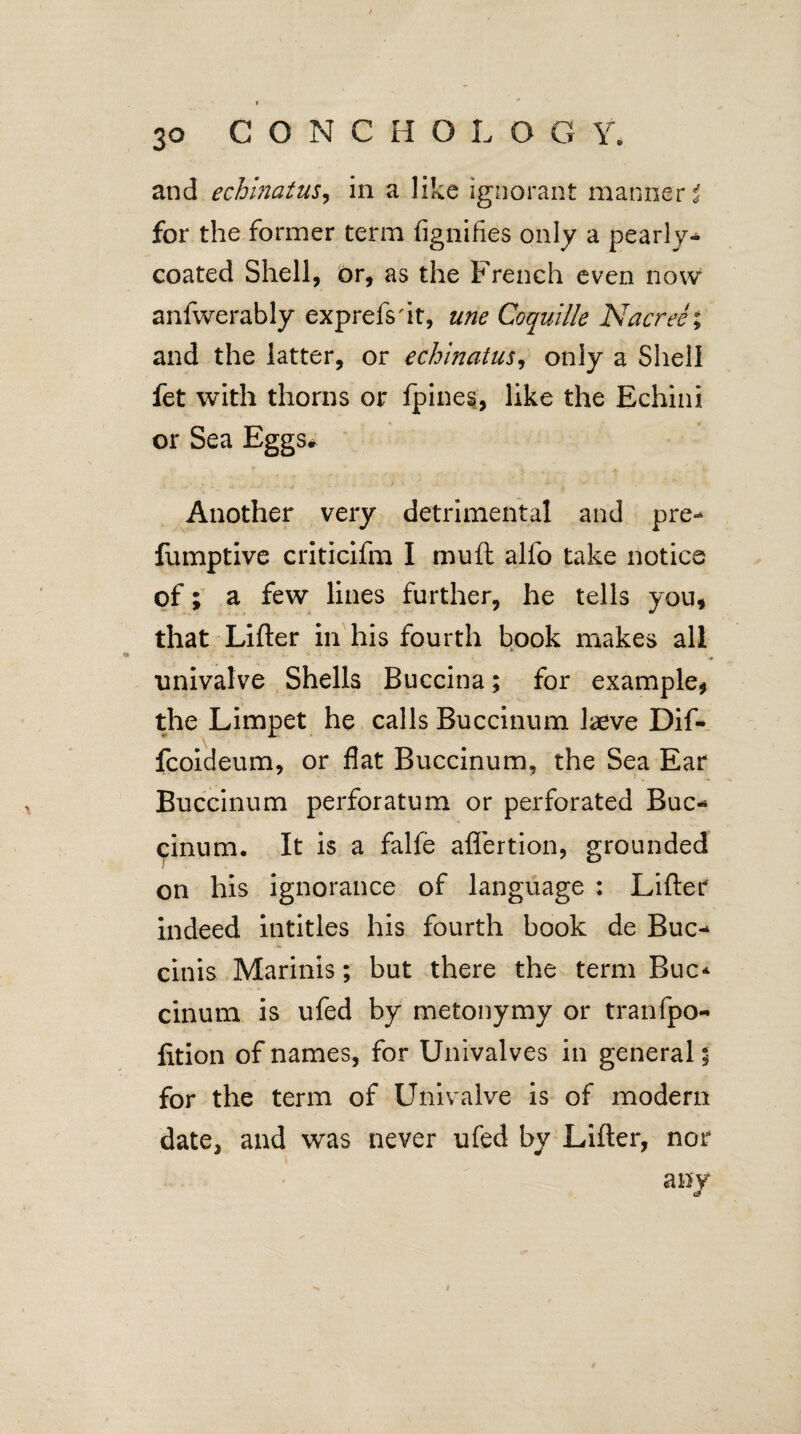 and echinatus, in a like ignorant manner i for the former term fignifies only a pearly* coated Shell, Or, as the French even now anfwerably exprefs'it, une Coquille Nacree; and the latter, or echinatus, only a Shell fet with thorns or fpihes, like the Echini or Sea Eggs# Another very detrimental and pre- fumptive criticifm I mu ft alio take notice of; a few lines further, he tells you, that Lifter in his fourth book makes all * univalve Shells Buccina; for example, the Limpet he calls Buccinum laeve Dif- fcoideum, or flat Buccinum, the Sea Ear Buccinum perforatum or perforated Buc* (pinum. It is a falfe affertion, grounded on his ignorance of language : Lifter indeed intitles his fourth book de Buc- cinis Marinis; but there the term Buc* cinum is ufed by metonymy or tranfpo- lition of names, for Univalves in general; for the term of Univalve is of modern date, and was never ufed by Lifter, nor