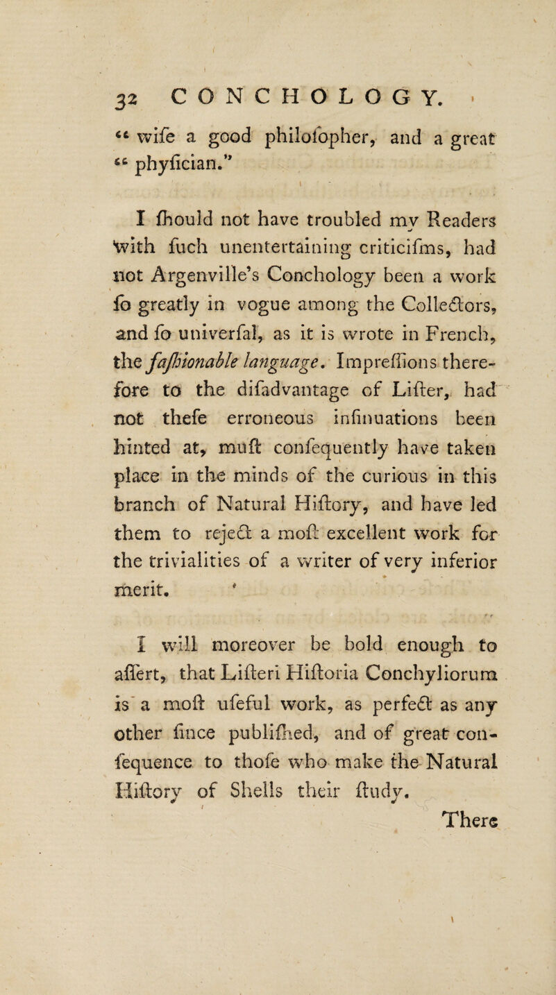 s 32 CONCHO LOGY. ■ fit wife a good philofopher, and a great 66 phy^icia^.,, 1 I fhould not have troubled mv Readers With fuch unentertaining criticifms, had not Argenville’s Conchoiogy been a work lb greatly in vogue among the Collectors, and fo univerfal, as it is wrote in French, the fajhionable language. Impreffions there¬ fore to the difadvantage of Lifter, had not thefe erroneous infmuations been hinted at, mult confequently have taken place in the minds of the curious in this branch of Natural Hiftory, and have led them to rejedl a moft excellent work for the trivialities of a writer of very inferior ♦ merit, * t I will moreover be bold enough to afiert, that Lifteri Hiftoria Conchyliorum is a moft ufeful work, as perfedl as any Other fince publifiied, and of great con- iequence to thofe who make the Natural Hiftory of Shells their ftudy. There \