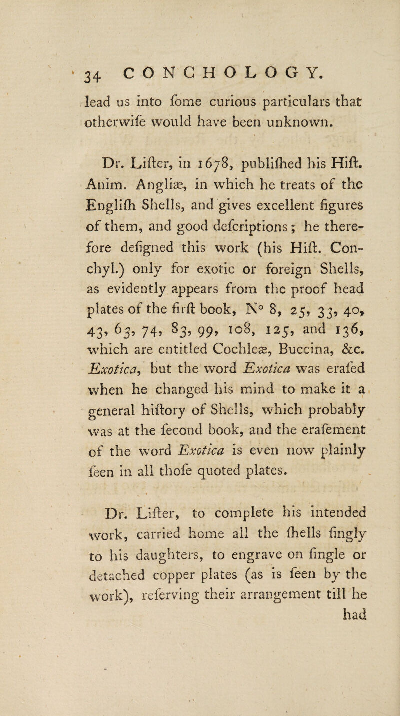 lead us into fome curious particulars that otherwife would have been unknown. Dr. Lifter, in 1678, publifhed his Hift. Anim. Anglic, in which he treats of the Englifh Shells, and gives excellent figures of them, and good defcriptions; he there¬ fore defigned this work (his Hift. Con- chyl.) only for exotic or foreign Shells, as evidently appears from the proof head plates of the firft book, N° 8, 25, 33, 40, 43, 63, 74, S3, 99, ioS, 125, and 136, which are entitled Cochlea;, Buccina, &c. Exotica, but the word Exotica was erafed when he changed his mind to make it a general hiftory of Shells, which probably was at the fecund book, and the erafement of the word Exotica is even now plainly feen in all thole quoted plates. 1 Dr. Lifter, to complete his intended work, carried home ail the fhells fingly to his daughters, to engrave on fingle or detached copper plates (as is feen by the work), referving their arrangement till he had