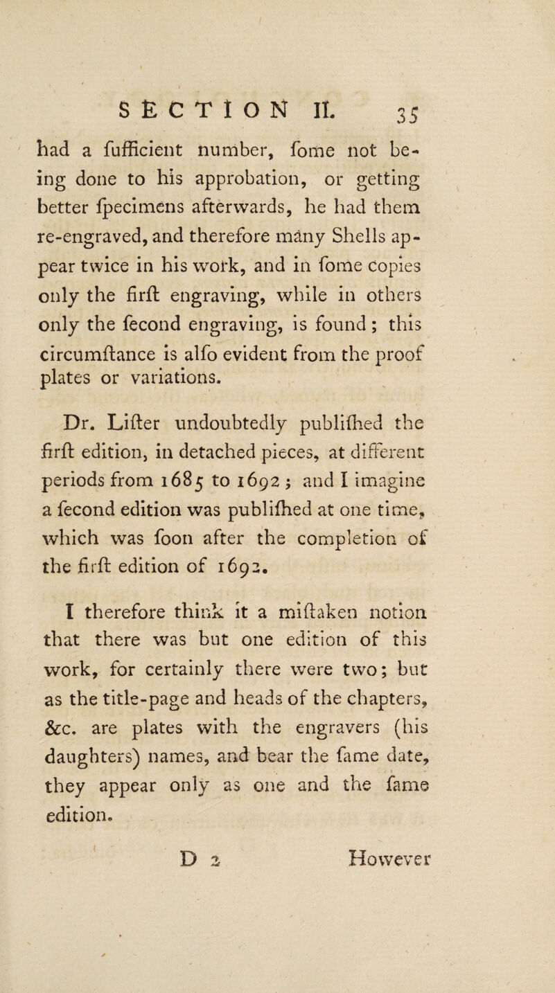 had a fufficient number, fome not be¬ ing done to his approbation, or getting better fpecimens afterwards, he had them re-engraved, and therefore m&ny Shells ap¬ pear twice in his work, and in fome copies only the firft engraving, while in others only the fecond engraving, is found; this circumftance is alfo evident from the proof plates or variations. Dr. Lifter undoubtedly publifhed the firjft edition, in detached pieces, at different periods from 1685 to 1692 ; and I imagine a fecond edition was publifhed at one time, which was foon after the completion of the firft edition of 1692. I therefore think it a miftaken notion that there was but one edition of this work, for certainly there were two; but as the title-page and heads of the chapters, &c, are plates with the engravers (his daughters) names, and bear the fame date, they appear only as one and the fame edition* * ( However