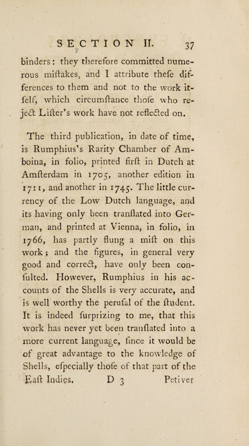 binders: they therefore committed nume¬ rous miftakes, and I attribute thefe dif- i ferences to them and not to the work it- felf, which circumftance thole who re¬ ject Lifter’s work have not refledted on. The third publication, in date of time, is Rumphius’s Rarity Chamber of Am- boina, in folio, printed firft in Dutch at Amfterdam in 1705, another edition in 1711, and another in 1745. The little cur¬ rency of the Low Dutch language, and its having only been tranflated into Ger¬ man, and printed at Vienna, in folio, in 1766, has partly flung a mift on this work; and the figures, in general very good and corredt, have only been con- fulted. However, Rumphius in his ac¬ counts of the Shells is very accurate, and is well worthy the perufal of the {Indent. It is indeed furprizing to me, that this work has never yet been tranflated into a more current language, fince it would be of great advantage to the knowledge of Shells, efpecially thofe of that part of the Laft Indies. D 3 Petiver \