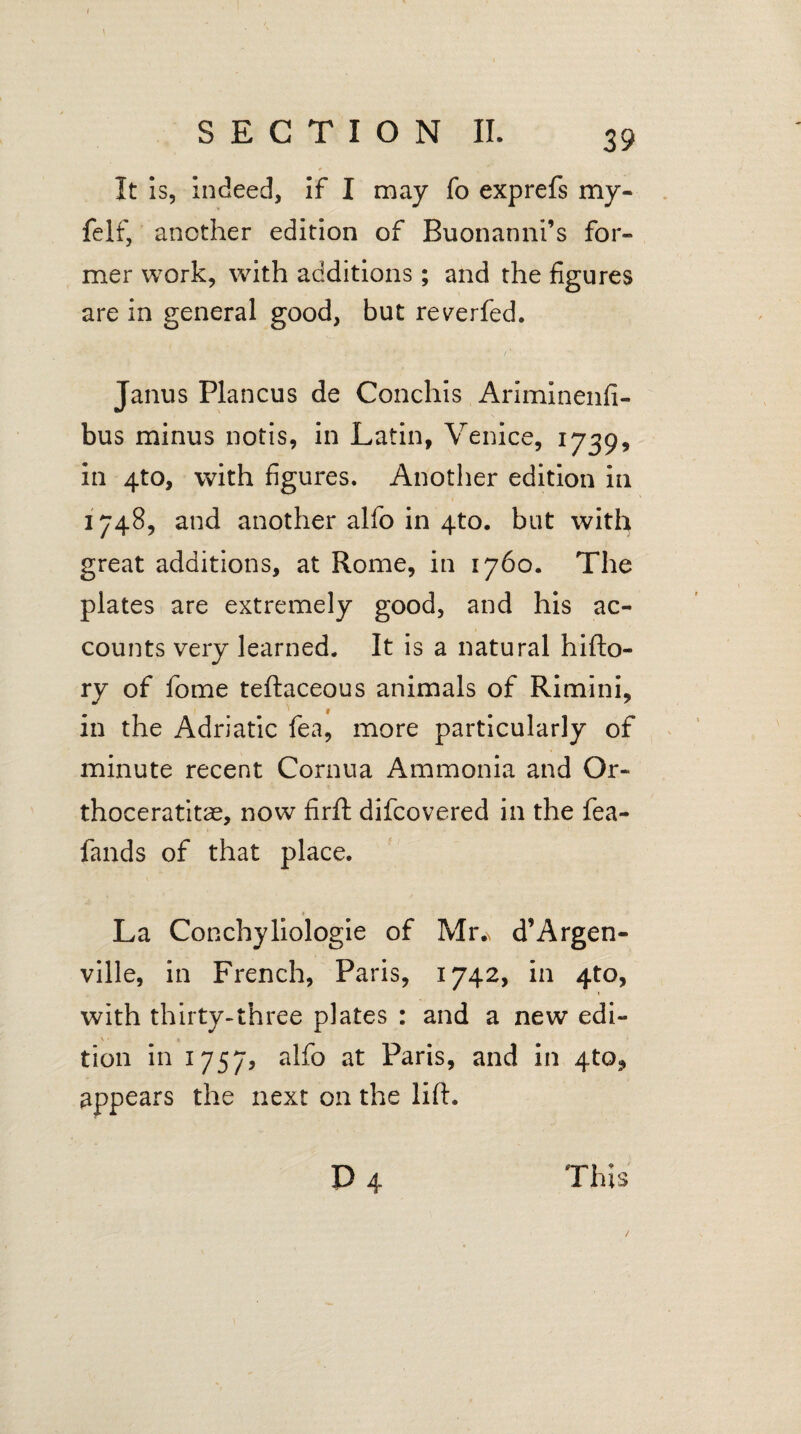 It is, indeed, if I may fo exprefs my- felf, another edition of Buonanni’s for¬ mer work, with additions; and the figures are in general good, but reverfed. Janus Plancus de Conchis Ariminenfi- bus minus notis, in Latin, Venice, 1739, in 4to, with figures. Another edition in 1748, and another alfo in 4to. but with great additions, at Rome, in 1760. The plates are extremely good, and his ac¬ counts very learned. It is a natural hifto- ry of fome teftaceous animals of Rimini, in the Adriatic fea, more particularly of minute recent Cornua Ammonia and Or- thoceratitas, now firft difcovered in the fea- fands of that place. La Conchyliologie of Mr.\ d’Argen- ville, in French, Paris, 1742, in 4to, with thirty-three plates : and a new edi- \ • a tion in 1757, alfo at Paris, and in 4to, appears the next on the lift. P 4 This