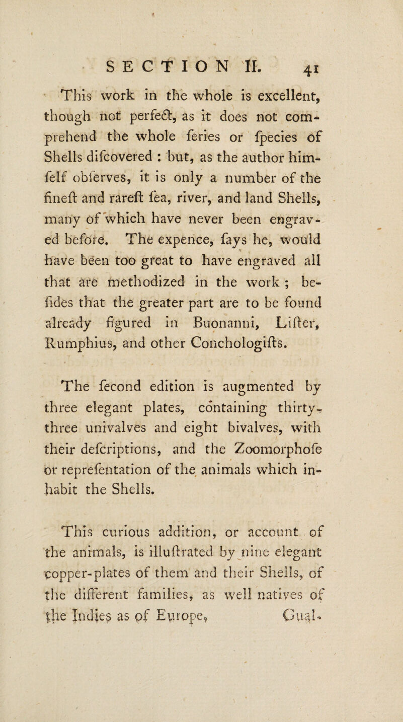 This work in the whole is excellent, though net perfeft, as it does not com¬ prehend the whole feries or fpecies of Shells difeovered : but, as the author him- felf obierves, it is only a number of the fineft and rareft fea, river, and land Shells, many of which have never been engrav¬ ed before. The expence, fays he, would * have been too great to have engraved all that are methodized in the work ; be- iides that the greater part are to be found already figured in Buonanni, Lifter, Rumphius, and other Conchologifts. The fecond edition is augmented by three elegant plates, containing thirty- three univalves and eight bivalves, with their deferiptions, and the Zoomorphofe or reprefentation of the animals which in¬ habit the Shells. This curious addition, or account of the animals, is illuftrated by nine elegant copper-plates of them and their Shells, of the different families, as well natives of the Indies as of Europe?