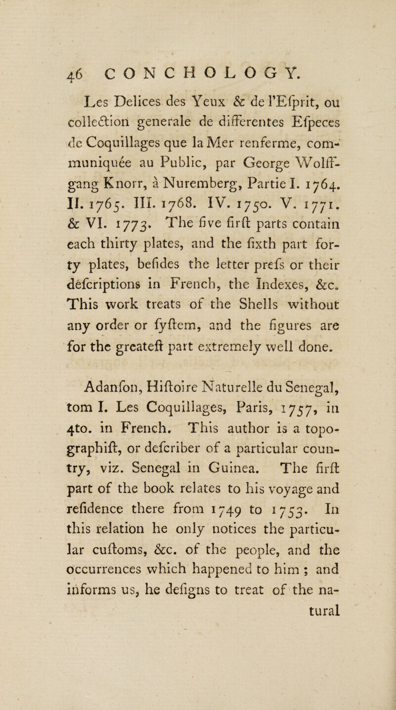 Les Delices des Yeux & de 1’Efprit, ou collection generate de differentes Efpeces de Coquillages que la Mer renferme, corn- mu niquee au Public, par George Wolff- gang Knorr, a Nuremberg, Partie I. 1764. II. 1765. ILL 1768. IV. 1750. V* 1771. & VI. 1773. The five firft parts contain each thirty plates, and the fixth part for¬ ty plates, befides the letter prefs or their defcriptions in French, the Indexes, &c„ This work treats of the Shells without any order or fyftem, and the figures are for the greateft part extremely well done. Adanfon, Hiftoire Naturelle du Senegal, tom I. Les Coquillages, Paris, 1757, in 4to. in French. This author is a topo- graphift, or defcriber of a particular coun¬ try, viz. Senegal in Guinea. The firft part of the book relates to his voyage and refidence there from 1749 to 1753. In this relation he only notices the particu¬ lar cuftoms, &c. of the people, and the occurrences which happened to him ; and informs us, he defigns to treat of the na¬ tural