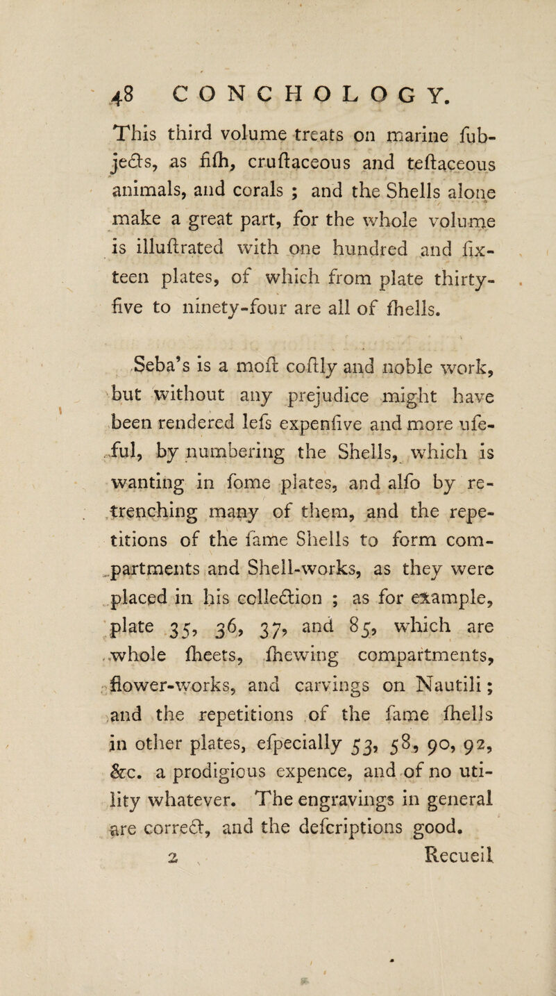 This third volume treats on marine fub- je<fts, as filh, cruftaceous and teftaceous animals, and corals ; and the Shells alone make a great part, for the whole volume is iiluftrated with one hundred and fix- teen plates, of which from plate thirty- five to ninety-four are all of fhells. Seba’s is a mo ft coftly and noble work, but without any prejudice might have been rendered lefs expenfive and more ufe- fiul, by numbering the Shells, which is wanting in home plates, and alfo by re¬ trenching many of them, and the repe¬ titions of the fame Shells to form com¬ partments and Shell-works, as they were placed in his cclle&ion ; as for example, plate 35, 36, 37, and 85, which are whole fheets, filewing compartments, flower-works, and carvings on Nautili; and the repetitions of the fame fhells in other plates, efpecially 53, 58, 90, 92, &c. a prodigious expence, and of no uti¬ lity whatever. The engravings in general are correft, and the defcriptions good. Recueil. 2