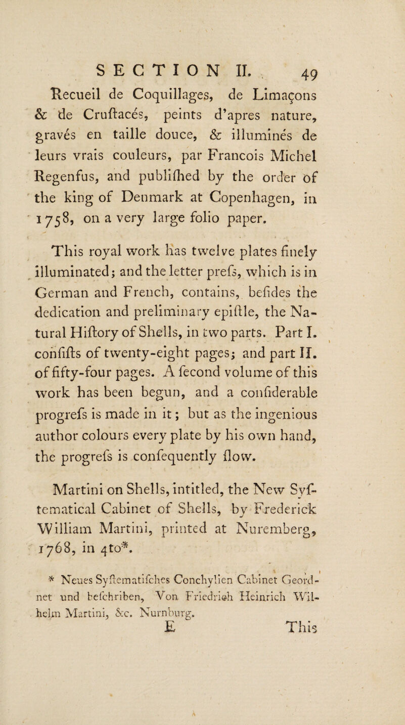 Recueil de Coquillages, de Lima$ons & de Cruftaces, peints d’apres nature, graves en taille douce, & illumines de leurs vrais couleurs, par Francois Michel Regenfus, and publifhed by the order of the king of Denmark at Copenhagen, in 1758, on a very large folio paper. This royal work has twelve plates finely illuminated; and the letter prefs, which is in German and French, contains, befides the dedication and preliminary epiflle, the Na¬ tural Hiftory of Shells, in two parts. Part I. confifts of twenty-eight pages; and part II. of fifty-four pages. A fecond volume of this work has been begun, and a confiderable progrefs is made in it; but as the ingenious author colours every plate by his own hand, the progrefs is confequently flow. Martini on Shells, intitled, the New Sys¬ tematical Cabinet of Shells, by Frederick William Martini, printed at Nuremberg, 1768, in qto*. v 1 * Neues Syflematifches Conchylien Cabinet Ge-ord- net und befchriben. Von Friedrich Heinrich Wil¬ helm Martini, &c. Nurnbnrg. E This