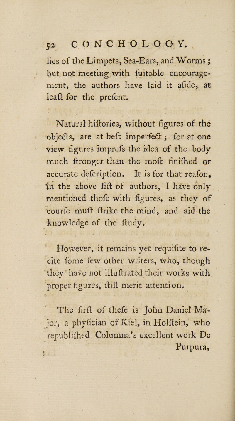 I lies of the Limpets, Sea-Ears, and Worms; but not meeting with fuitable encourage¬ ment, the authors have laid it afide, at leaft for the prefent. As ■ * Natural hiftories, without figures of the objects, are at beft imperfed •, for at one view figures imprefs the idea of the body much ftronger than the moft finifhed or accurate defcription. It is for that reafon, ill the above lift of authors, I have only mentioned thofe with figures, as they of courfe mu ft ftrike. the mind, and aid the * - s \ knowledge of the ftudy. W ' f . . ? However, it remains yet requifite to re¬ cite fome few other writers, who, though they have not illuftrated their works with proper figures, ftill merit attention. The firft of thefe is John Daniel Ma¬ jor, a phyfician of Kiel, in Holftein, who republifhed Columna’s excellent work De V Purpura,