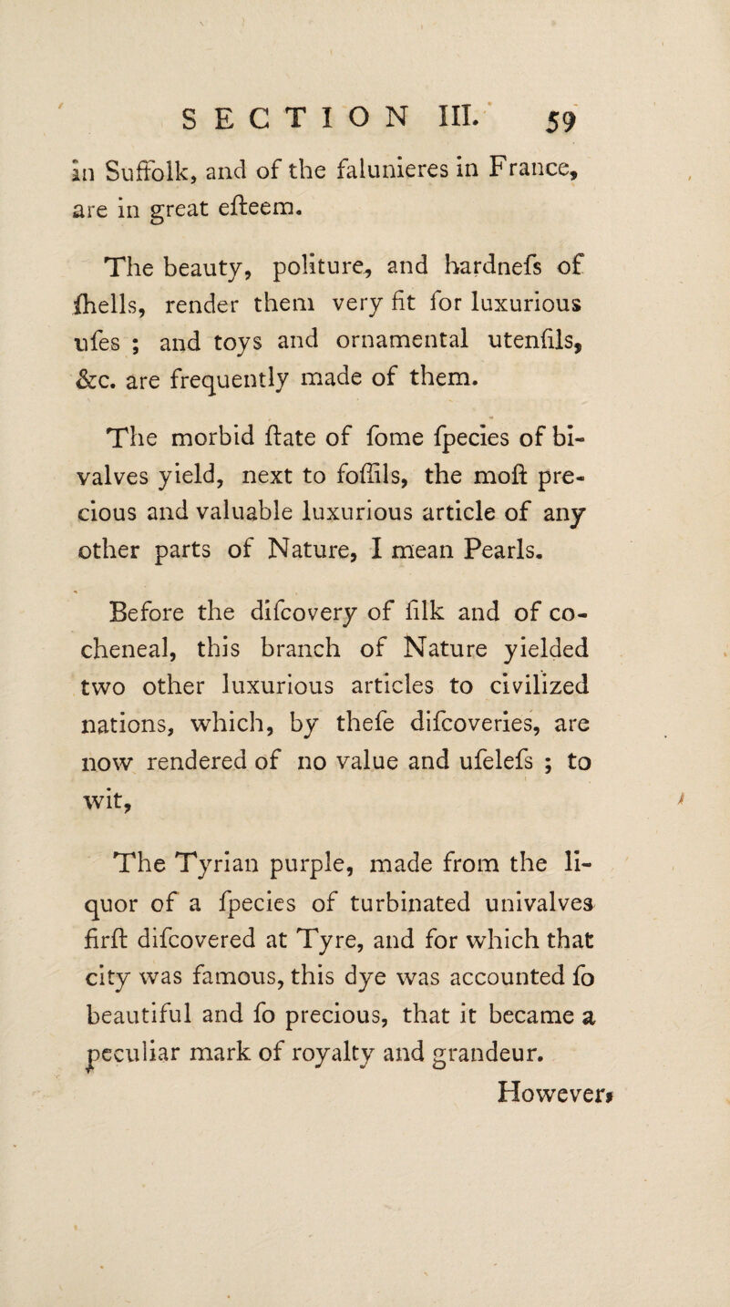 In Suffolk, and of the falunieres in France, are in great efteem. The beauty, politure, and hardnefs of (hells, render them very fit for luxurious ufes ; and toys and ornamental utenfils, &c. are frequently made of them. The morbid ftate of fome fpecies of bi¬ valves yield, next to foffils, the mo ft pre¬ cious and valuable luxurious article of any other parts of Nature, I mean Pearls. Before the difcovery of filk and of co- cheneal, this branch of Nature yielded two other luxurious articles to civilized nations, which, by thefe difcoveries, are now rendered of no value and ufelefs ; to wit, * The Tyrian purple, made from the li¬ quor of a fpecies of turbinated univalves firft difcovered at Tyre, and for which that city was famous, this dye was accounted fo beautiful and fo precious, that it became a peculiar mark of royalty and grandeur. However#