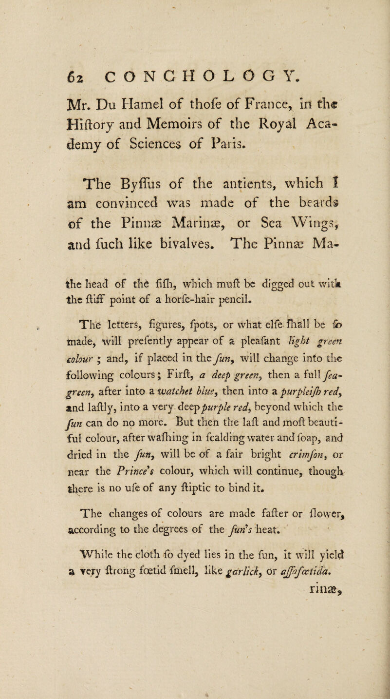 Mr* Du Hamel of thofe of France, In the Hiftory and Memoirs of the Royal Aca¬ demy of Sciences of Paris* The Bvffus of the antients, which 1 am convinced was made of the beards of the Pinnse Marinas, or Sea Wings, and fuch like bivalves. The Pinnae Ma- the head of the fifh, which muft be digged out witk the {tiff point of a horfe-hair pencil* The letters, figures, Ipots, or what elfe fhall be fo made, will prefently appear of a pleafant light green colour ; and, if placed in the funy will change into tlie following colours; Firfi, a deep green, then a full fea- greeny after into a uuatchet blue, then into a purpleijh redy and laftly, into a very deep purple red, beyond which the fun can do no more* But then the laft and moft beauti¬ ful colour, after wafhing in fealding water and loap, and dried in the fun, will be of a fair bright crimfon, or near the Prince's colour, which will continue, though there is no ufe of any ftiptic to bind it. The changes of colours are made fafter or flower, according to the degrees of the fun's heat. While the cloth flo dyed lies in the fun, it will yield a very firong foetid fmell, like garlicky or ajfafcctida. rinse-.