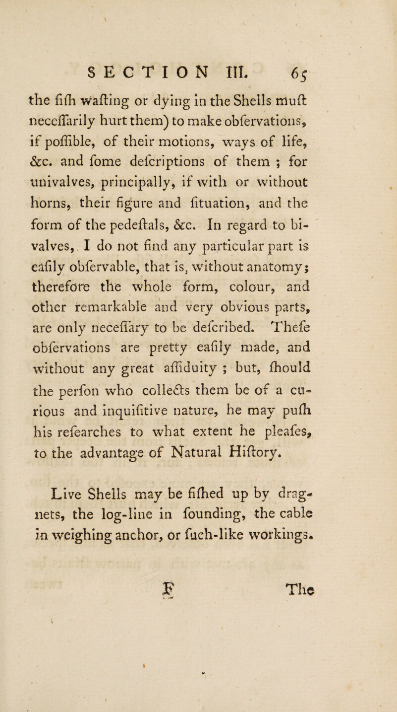 the fifh wafting or dying in the Shells muft necefiarily hurt them) to make obfervations, if pofiible, of their motions, ways of life, &c. and fome defcriptions of them ; for univalves, principally, if with or without horns, their figure and fituation, and the form of the pedeftals, &c. In regard to bi¬ valves,, I do not find any particular part is eafily obfervable, that is, without anatomy; therefore the whole form, colour, and other remarkable and very obvious parts, are only neceflary to be defcribed. Thefe obfervations are pretty eafily made, and without any great affiduity ; but, fhould the perfon who collefts them be of a cu¬ rious and inquifitive nature, he may pufh his refearches to what extent he pleafes, to the advantage of Natural Hiftory. Live Shells may be fiftied up by drag¬ nets, the log-line in founding, the cable in weighing anchor, or fuch-like workings.