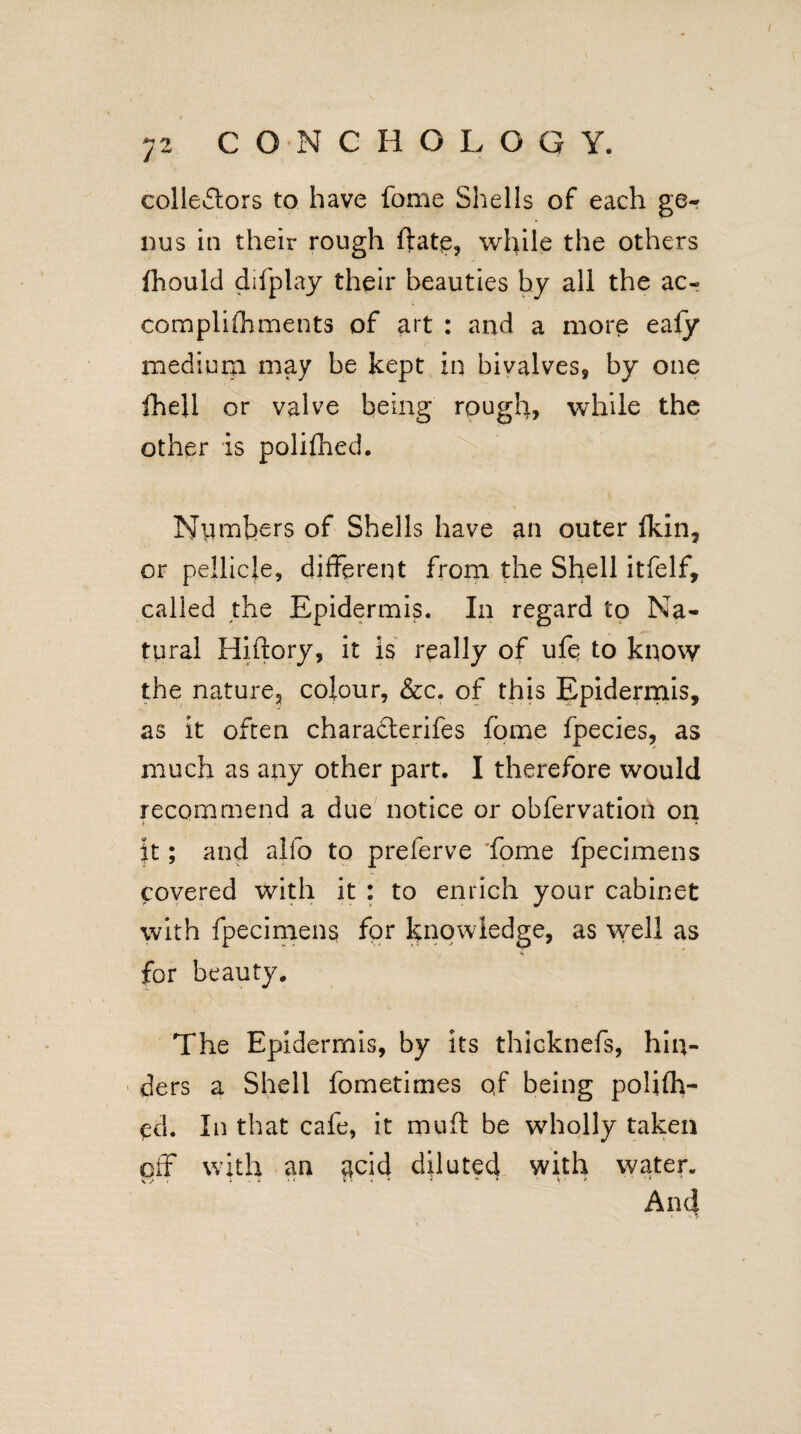 collectors to have fome Shells of each ge¬ nus in their rough ftatq, while the others fhould difplay their beauties by all the ac- complifhments of art : and a more eafy medium may be kept in bivalves, by one fhell or valve being rough, while the other is polifhed. Niimhers of Shells have an outer fkin, or pellicle, different from the Shell itfelf, called the Epidermis. In regard to Na¬ tural Hiftory, it is really of ufe to know the nature^ colour, &c. of this Epidermis, as it often charafterifes fome fpecies, as much as any other part. I therefore would recommend a due notice or obfervation on > * it; and alfo to preferve 'fome fpecimens covered with it : to enrich your cabinet with fpecimens for knowledge, as well as for beauty. The Epidermis, by its thicknefs, hin¬ ders a Shell fometimes qf being polifh¬ ed. In that cafe, it muff: be wholly taken off with an acid diluted with water. And