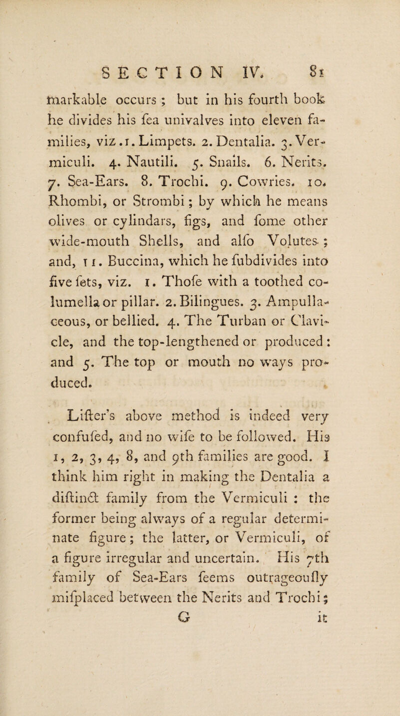 markable occurs ; but in his fourth book he divides his fea univalves into eleven fa¬ milies, viz .1. Limpets. 2. Dentalia. 3. Ver- miculi. 4. Nautili. 5. Snails. 6. Nerits. 7. Sea-Ears. 8. Trochi. 9. Cowries. 10. Rhombi, or Strombi; by which he means olives or cylindars, figs, and fome other wide-mouth Shells, and alfo Volutes- ; and, t i. Buccina, which he fubdivides into five lets, viz. 1. Thofe with a toothed co¬ lumella or pillar. 2.Bilingues. 3. Ampulla** ceous, or bellied. 4. The Turban or Clavi¬ cle, and the top-lengthened or produced : and 5. The top or mouth no ways pro¬ duced. Lifter's above method is indeed very confufed, and no wife to be followed. His 1, 2, 3, 4, 8, and 9th families are good. I think him right in making the Dentalia a diftindl family from the Vermiculi : the former being always of a regular determi¬ nate figure; the latter, or Vermiculi, of a figure irregular and uncertain. His 7th family of Sea-Ears feems outrageoufly mifplaced between the Nerits and Trochi % G it