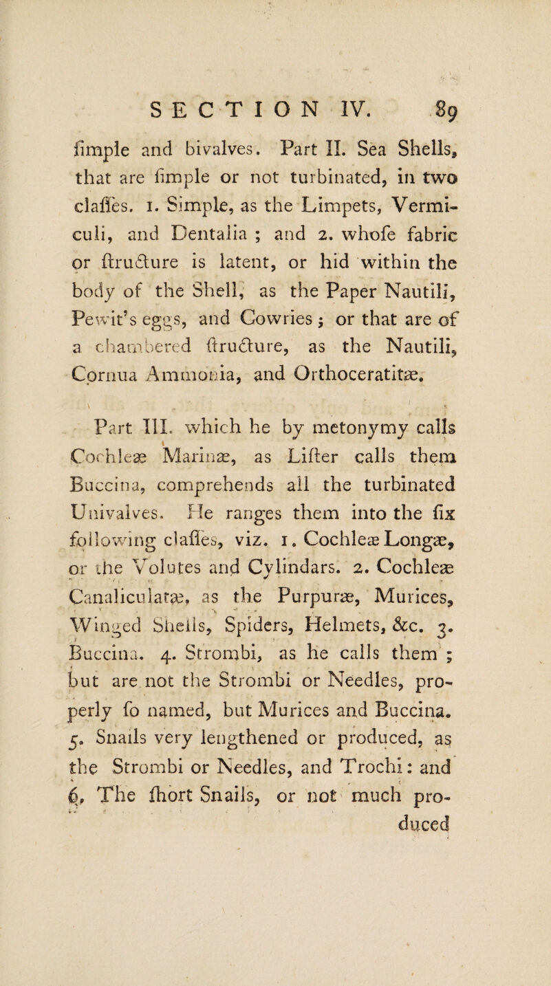 fimple and bivalves. Part II. Sea Shells, that are fimple or not turbinated, in two claffes. 1. Simple, as the Limpets, Vermi- culi, and Dentaiia ; and 2. whofe fabric or ftrudlure is latent, or hid within the body of the Shell, as the Paper Nautili, Pewifs eggs, and Cowries $ or that are of a chambered ftruflure, as the Nautili, Cornua Ammonia, and Orthoceratitae. \ . 1 . „ r. Part TIL which he by metonymy calls \ 1 Cochleae Marinae, as Lifter calls them Buccina, comprehends all the turbinated Univalves, He ranges them into the fix following clafles, viz. i# Cochlea? Longae, or ihe Volutes and Cylindars. 2. Cochleae Canaliculate, as the Purpuras, Murices, = 1 \ * ■ *■ t . Winged Shells, Spiders, Helmets, &c. 3. Buccina. 4. Strombi, as he calls them ; * \ • t but are not the Strombi or Needles, pro¬ perly fo named, but Mu rices and Buccina. 5. Snails very lengthened or produced, as the Strombi or Needles, and Trochi: and * - ' - V m ' « 6, The fhort Snails, or not' much pro- * * 7; < . i ‘ duced