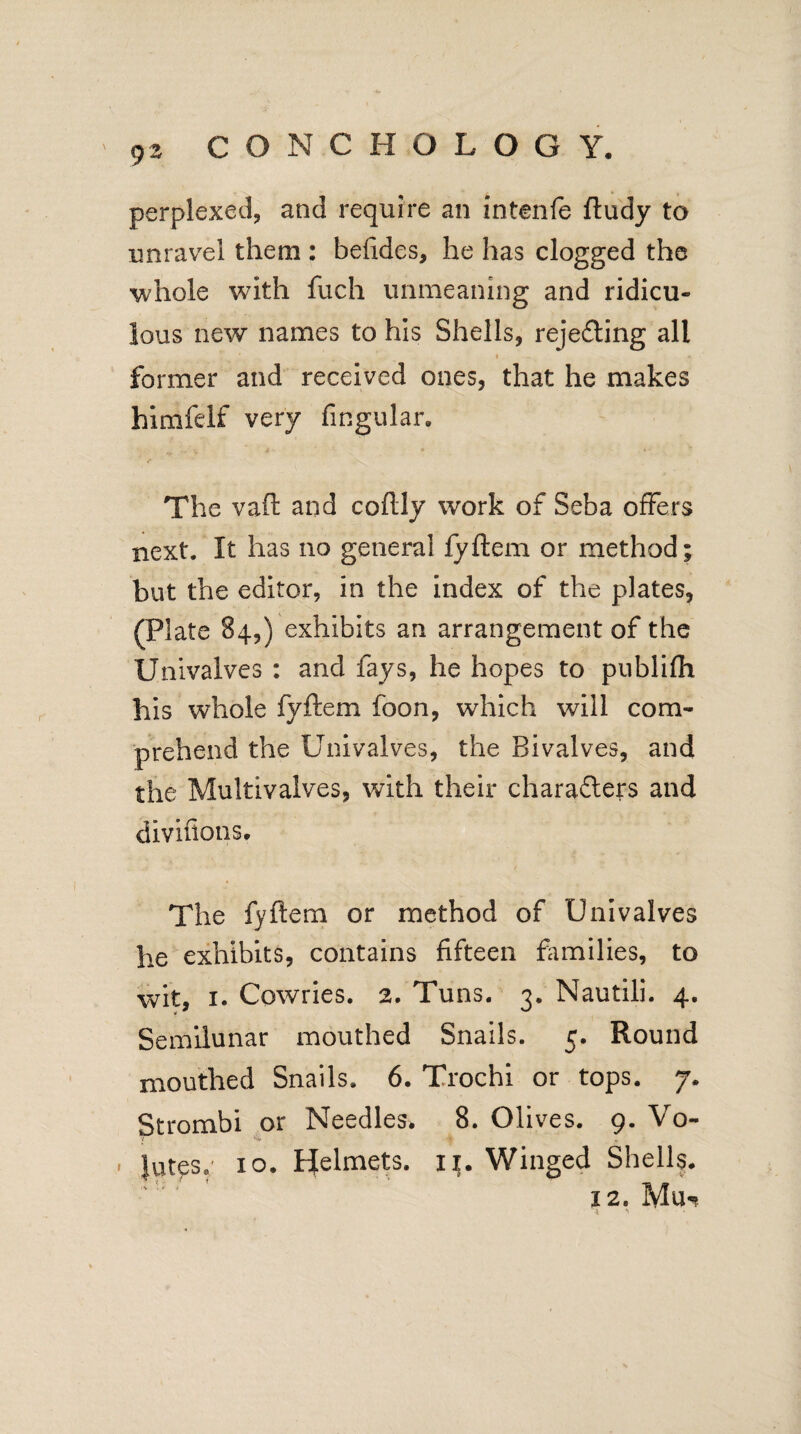 perplexed, and require an intenfe ftudy to unravel them : befides, he has clogged the whole with fuch unmeaning and ridicu¬ lous new names to his Shells, rejecting all ' % _ » former and received ones, that he makes bimfelf very fingular. J /• ' ' ' : * » The vaft and coftly work of Seba offers next. It has no general fyftem or method; but the editor, in the index of the plates, (Plate 84,) exhibits an arrangement of the Univalves : and fays, he hopes to publifh his whole fyftem foon, which will com¬ prehend the Univalves, the Bivalves, and the Multivalves, with their characters and divifions. The fyftem or method of Univalves he exhibits, contains fifteen families, to wit, 1. Cowries. 2. Tuns. 3. Nautili. 4. Semilunar mouthed Snails. 5. Round mouthed Snails. 6. Trochi or tops. 7. Strombi or Needles. 8. Olives. 9. Vo- ■ Jutes. 10. Helmets. 11. Winged Shells.