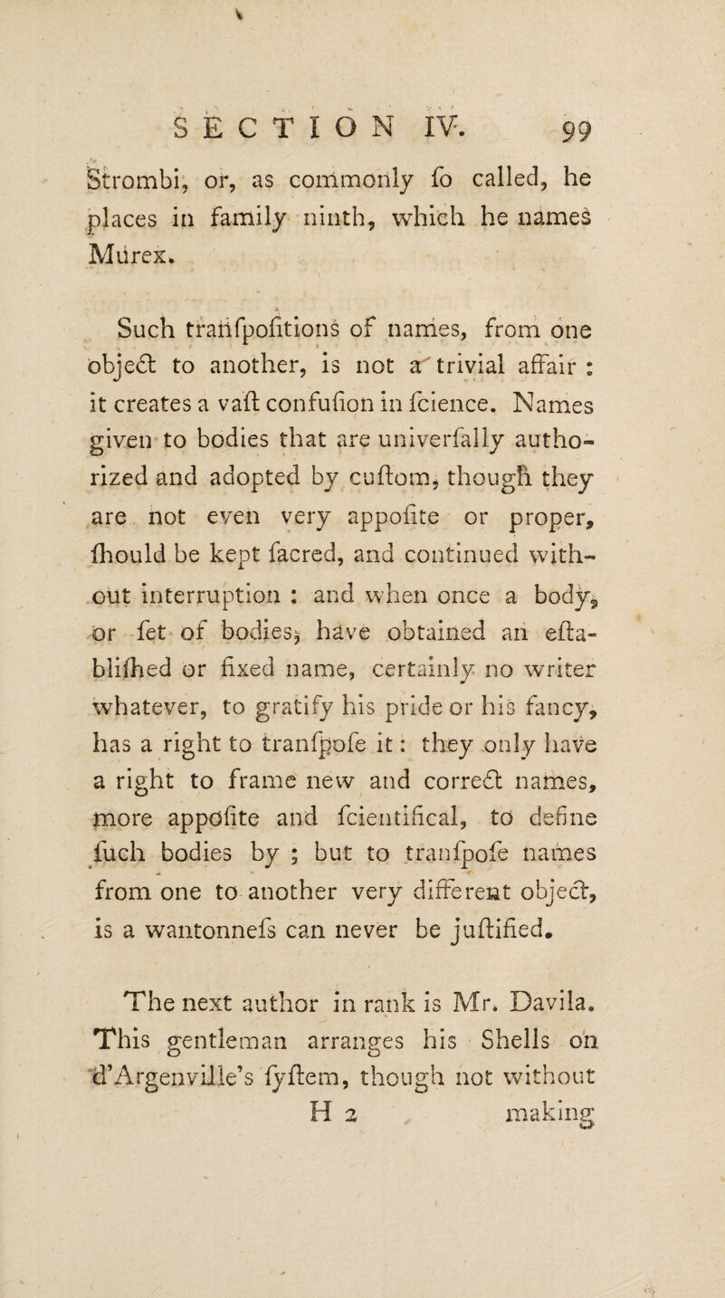 Strombi, or, as commonly fo called, he places in family ninth, which he names Murex. Such trailfpofitions of names, from one object to another, is not a trivial affair: it creates a vaft confufion in fcience. Names given to bodies that are univerfaily autho¬ rized and adopted by caftom, though they are not even very appoiite or proper, fhould be kept facred, and continued with¬ out interruption : and when once a body, or fet of bodies* have obtained an efta« biiihed or fixed name, certainly no writer whatever, to gratify his pride or his fancy, has a right fo tranfpofe it: they only have a right to frame new and corredt names, more appofite and fcientifical, to define fuch bodies by ; but to tranfpofe names * V from one to another very different object, is a wantonnefs can never be juftified. The next author in rank is Mr* Davila, This gentleman arranges his Shells on d’ArgenviJle’s fyftem, though not without H 2 making