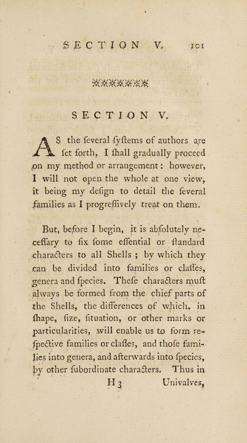 ;S ECTION V, xoi SECTION V. AS the feveral fyftems of authors are fet forth, I fhall gradually proceed pn my method or arrangement: however, I will not open the whole at one view, it being my defign to detail the feveral families as I progreffively treat on them. But, before I begin, it is absolutely ne- ceffary to fix fome eflential or ftandard characters to all Shells ; by which they can be divided into families or clalfes, genera and fpecies. Thefe characters muffc always be formed from the chief parts of the Shells, the differences of which, in fhape, fize, fituation, or other marks or particularities, will enable us to form re¬ spective families orclaftes, and thofe fami¬ lies into genera, and afterwards into fpecies, hy other fubordinate characters. Thus in H 3 Univalves,