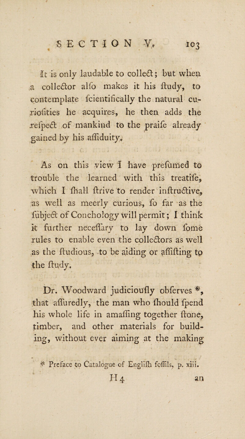 It is only laudable to collect; but when collector alfo makes it his fludy, to contemplate fcientifieally the natural cu- riofities he acquires, he then adds the xefpedl of mankind to the praife already gained by his affiduity. As on this view I have prefumed trouble the learned with this treatife, which I fiiall flrive to render inflrudlive, as well as meerly curious, fo far as the fiibject of Conchology will permit; I think it further neceflary to lay down fome rules to enable even the colledlors as well .as the fludious, to be aiding or afii fling tp the fludy. Dr. Woodward judicioufly obferves that affuredly, the man who fhould fpend his whole life in amaffing together flone, timber, and other materials for build¬ ing, without ever aiming at the making # Preface to Catalogue of Englifh fpffils, p. xiii, 4 m /