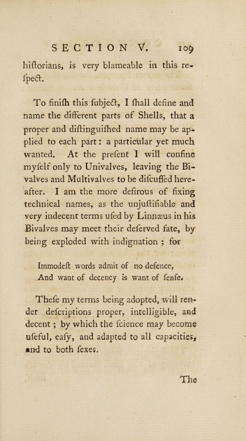 hiftorians, is very blameable in this re- fpe£h To finifh this fubjeff, I fhall define and name the different parts of Shells, that a proper and diftinguifhed name may be ap¬ plied to each part: a particular yet much wanted. At the prefent I will confine myfelf only to Univalves, leaving the Bi¬ valves and Multivalves to be difcufled here¬ after. I am the moi*e defirous of fixing technical names, as the unjuftifiable and very indecent terms ufed by Linnaeus in his Bivalves may meet their deferved fate, by being exploded with indignation ; for ; -■ : ■ * ' / • / Immodeft words admit of no defence, .And want of decency is want of fenfev N Thefe my terms being adopted, will ren¬ der defcriptions proper, intelligible, and decent; by which the fcience may become ufeful, eafy, and adapted to all capacities* and to both fexes. the