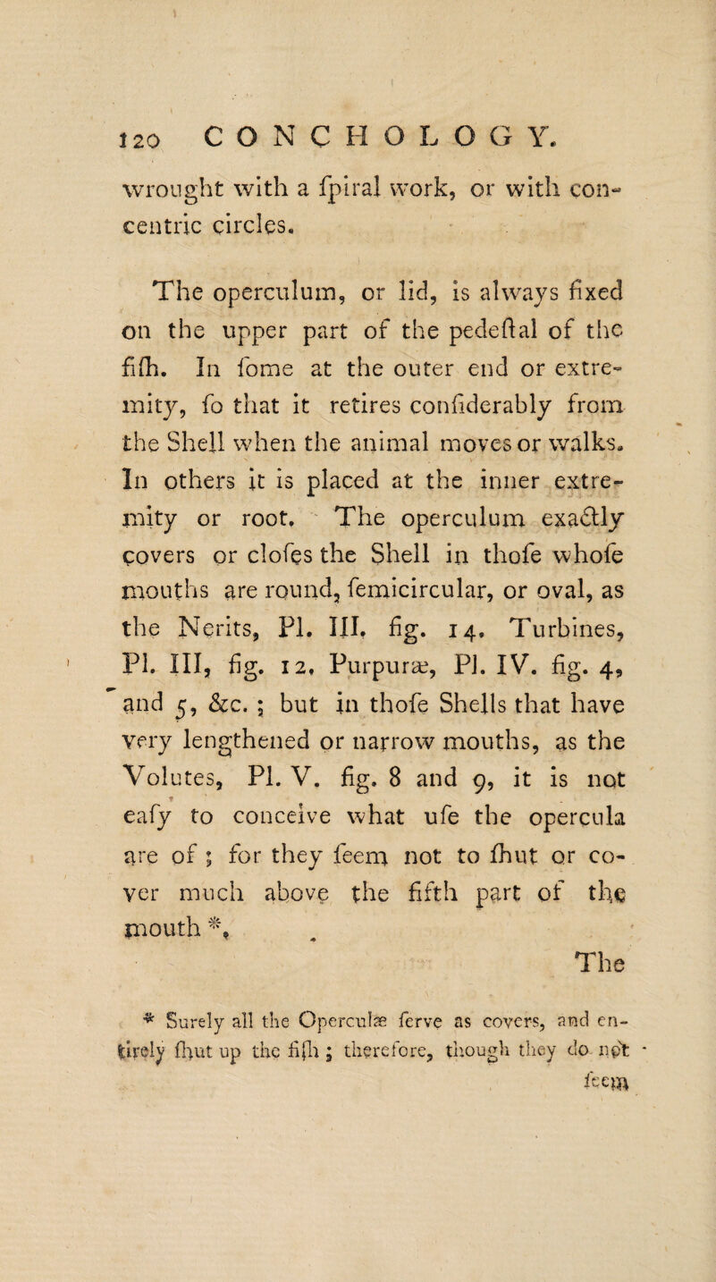 wrought with a fpiral work, or with con¬ centric circles. The operculum, or lid, is always fixed on the upper part of the pedeflal of the fifh. In fome at the outer end or extre¬ mity, fo that it retires confiderably from the Shell when the animal moves or walks. In others it is placed at the inner extre¬ mity or root. The operculum exadtly covers or clofes the Shell in thofe whofe mouths are round, femicircular, or oval, as the Nerits, PI, III, fig. 14, Turbines, PI. Ill, fig. 12, Purpura?, PJ. IV. fig. 4, and 5, &c. ; but in thofe Shells that have very lengthened or narrow mouths, as the Volutes, PI. V. fig. 8 and 9, it is not * eafy to conceive what ufe the opercnla are of ; for they feem not to fhut or co¬ ver much above the fifth part of the mouth The * Surely all the Opercute ferve as covers, and en¬ tirely fhut up the fifh ; therefore, though they do not