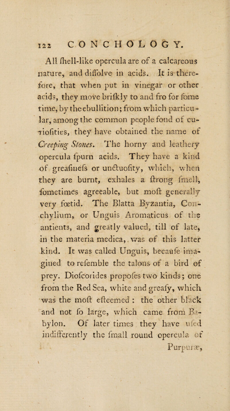 All fhell-like opercula are of a calcareous nature, and diHalve in acids. It is there¬ fore, that when put in vinegar or other acids, they move brifely to and fro for feme time, by the ebullition; from which particu¬ lar, among the common people fond of cu- aiofities, they have obtained the name of Creeping Stones. The horny and leathery opercula fpurn acids. They have a kind of greafinefs or un&uofity, which, when they are burnt, exhales a ftrong frxiell, fometimes agreeable, but moft generally very foetid. The Blatta Byzantia, Con- chylium, or Unguis Aromaticus of the antients, and greatly valued, till of late, in the materia medica, was of this latter kind. It was called Unguis, becaufe ima¬ gined to referable the talons of a bird of prey. Diofcorides propofes two kinds; one from the Red Sea, white and greafy, which was the moft efteemed : the other black and not fo large, which came from Ba¬ bylon. Of later times they have uled indifferently the final 1 round opercula of Purpurse, \ / (