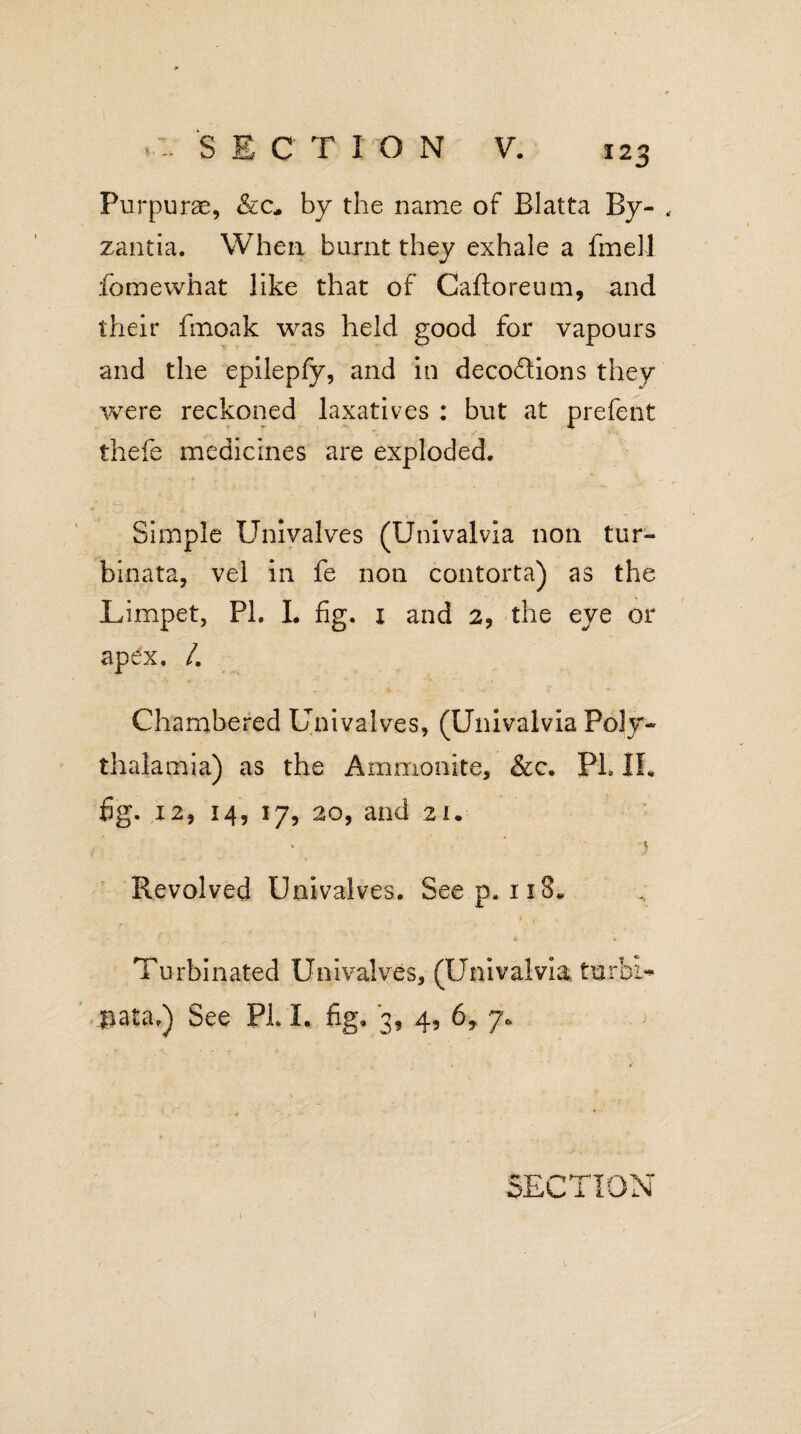 > - SECTION V. Purpuras, &c„ by the name of Blatta By- , zantia. When burnt they exhale a fmell feme what like that of Caftoreum, and their fmoak was held good for vapours and the epilepfy, and in decoftions they were reckoned laxatives : but at prefent thefe medicines are exploded. Simple Univalves (Univalvia non tur- binata, vel in fe non contorta) as the Limpet, PL L fig. x and 2, the eye or apex. /. Chambered Univalves, (Univalvia Poly- thalamia) as the Ammonite, &c. PL IL fig. 12, 14, 17, 20, and 21. % t Revolved Univalves. Seep. 118. I,-.-' Turbinated Univalves, (Univalvia turhi- pataf) See PL I. fig. 3, 4, 6, 7*