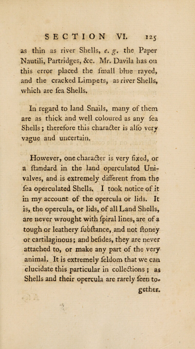 as thin as river Shells, e. g. the Paper Nautili, Partridges, &c. Mr. Davila has on this error placed the fmall irkte rayed, and the cracked Limpets, as river Shells, which are fea Shells. In regard to land Snails, many of them are as thick and well coloured as any fea Shells; therefore this character is alfo very vague and uncertain. However, one character is very fixed, or a ftandard in the land operculated Uni¬ valves, and is extremely different from the fea operculated Shells. I took notice of it in my account of the opercula or lids. It is, the opercula, or lids, of all Land Shells, are never wrought with fpiral lines, are of a \ tough or leathery fubftance, and not ftoney - - . f * or cartilaginous; and befides, they are never attached to, or make any part of the very animal. It is extremely feldom that we can elucidate this particular in collections ; as Shells and their opercula are rarely feen to* get her.