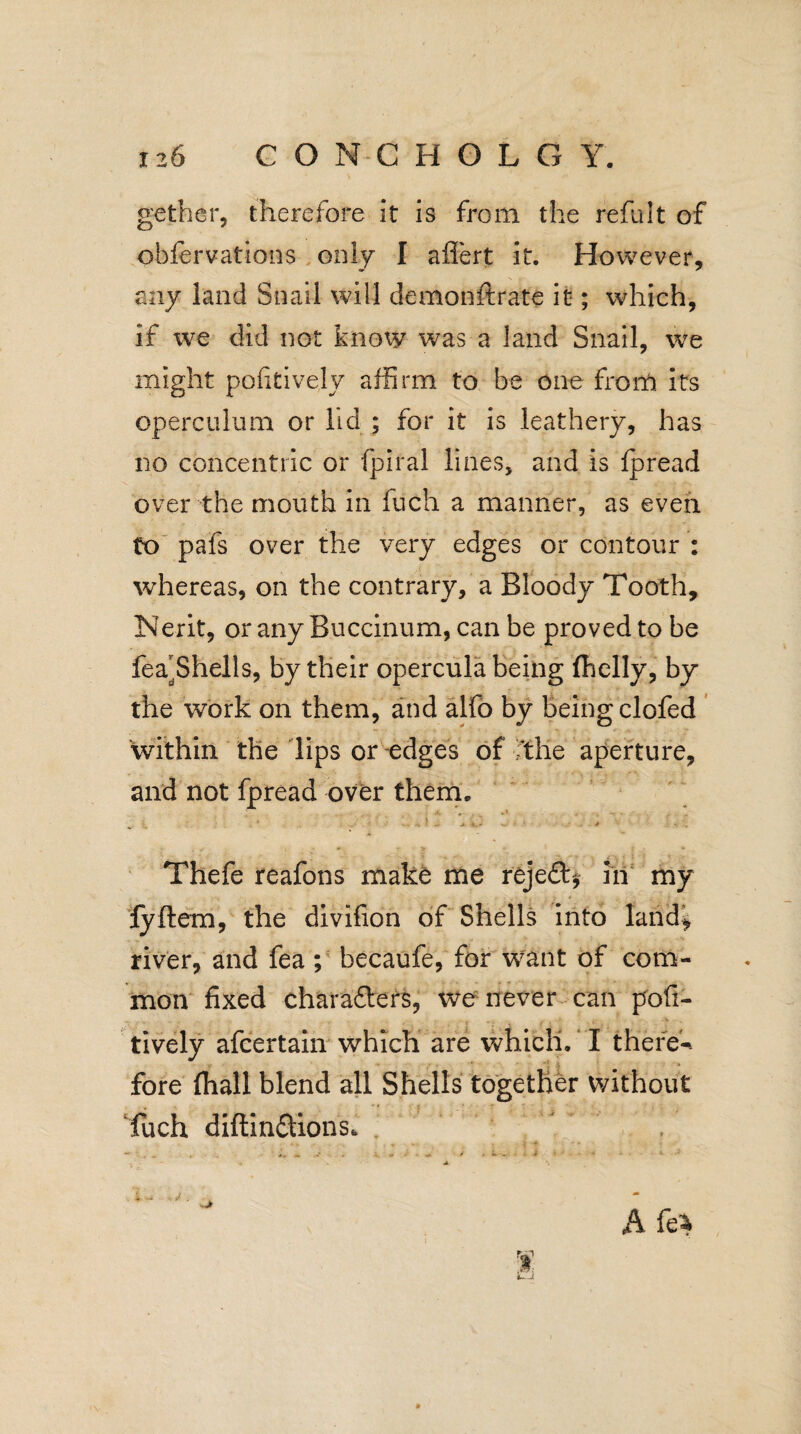 gether, therefore it is from the refult of obfervations only I aflert it. However, any land Snail will demonstrate it; which, if we did not know was a land Snail, we might pofitively affirm to be one from its operculum or lid ; for it is leathery, has no concentric or fpiral lines, and is fpread over the mouth in fuch a manner, as even to pafs over the very edges or contour : whereas, on the contrary, a Bloody Tooth, Nerit, or any Buccinum, can be proved to be fea^Shells, by their opercula being fhelly, by the work on them, and alfo by being clofed within the lips or edges of The aperture, and not fpread over them. „ j 1.* ■ * • . » r 1 • • - > I » * Thefe reafons make me rejedb, in my lyftem, the divifion of Shells into land* river, and fea ; becaufe, for want of com¬ mon fixed charafters, we never can poli- tively afcertain which are which. I there-, fore fhall blend all Shells together without fuch diftlnftions,  .. , % k~i . / . Afe*