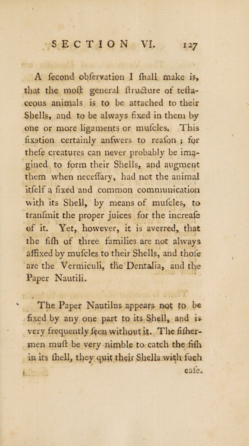 A fecond obfervation I fhall make is, that the moft general ftru&ure of tefta- ceous animals is to be attached to their Shells, and to be always fixed in them by one or more ligaments or mufcles. This fixation certainly anfwers to reafon ; for thefe creatures can never probably be ima¬ gined to form their Shells, and augment them when neceffary, had not the animal itfelf a fixed and common communication with its Shell, by means of mufcles, to tranfmit the proper juices for the increafe ©f it. Yet, however, it is averred, that the fifh of three families are not always affixed by mufcles to their Shells, and thole are the Vermiculi, the Dentalia, and the __ . a Paper Nautili. The Paper Nautilus appears not to be y «ii J&- A* fixed by any one part to its Shell, and is very frequently feen without i|. The fifber- men muft be very nimble to catch the fifh in its (hell, they quit their Shells with fueh W 0-