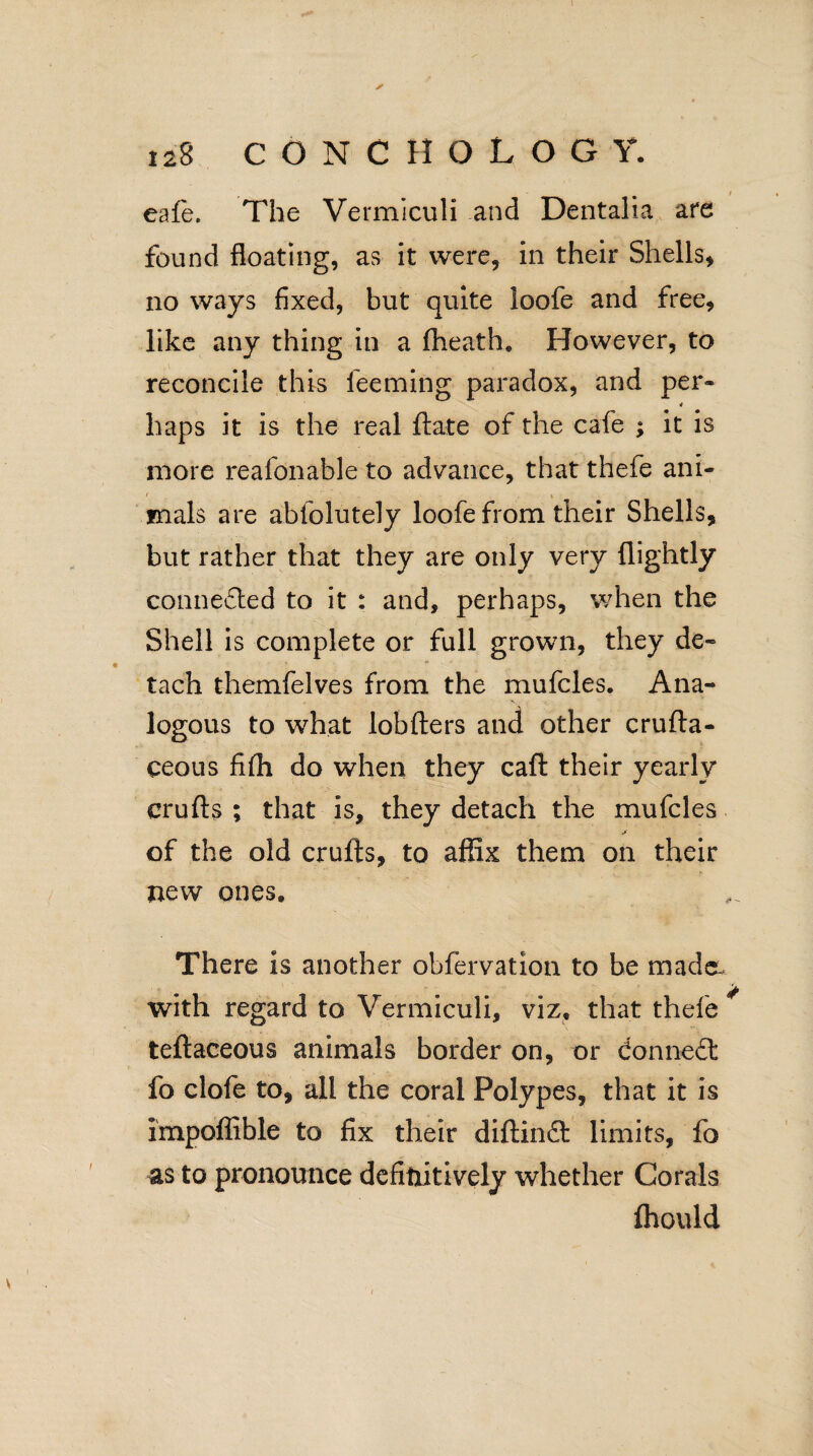 ✓ 128 CONCH OLOG Y. eafe. The Vermiculi and Dentalia are found floating, as it were, in their Shells* no ways fixed, but quite loofe and free, like any thing in a fheath. However, to reconcile this feeming paradox, and per- haps it is the real ftate of the cafe ; it is more reafonable to advance, that thefe ani- 1 tnals are abfolutely loofe from their Shells, but rather that they are only very {lightly connefled to it : and, perhaps, when the Shell is complete or full grown, they de¬ tach themfelves from the mufcles. Ana¬ logous to what lobfters and other crufta- ceous fifli do when they caft their yearly crufts ; that is, they detach the mufcles jf of the old crufts, to affix them on their new ones. There is another obfervation to be made. with regard to Vermiculi, viz, that thefe * teftaceous animals border on, or donneft fo clofe to, all the coral Polypes, that it is Impoffible to fix their diftindt limits, fo as to pronounce definitively whether Corals fhould /