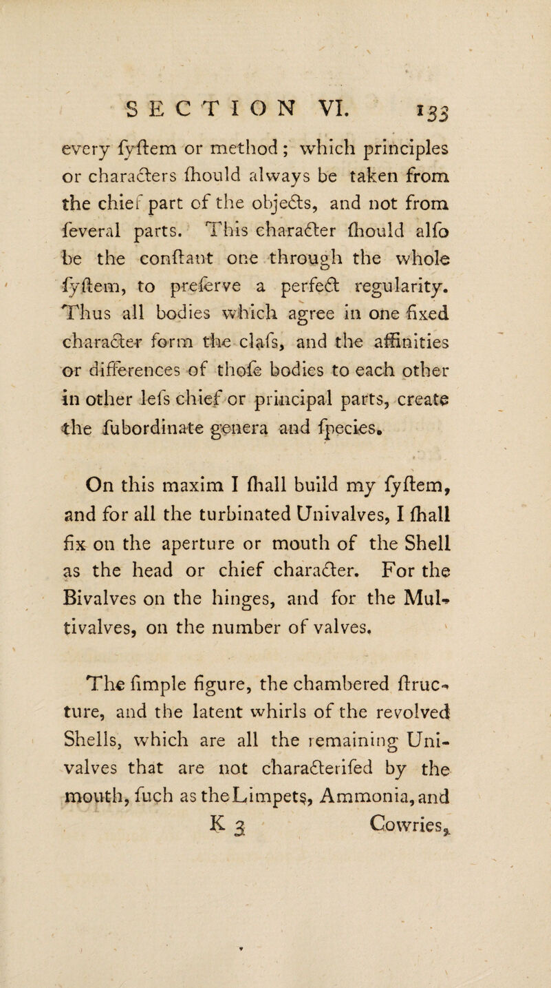 \ SECTION VI. i33 every fyftem or method; which principles or characters fhould always be taken from the chief part of the objects, and not from feveral parts. This character fhould alfo be the conftant one through the whole fyftem, to preferve a perfedt regularity. Thus all bodies which agree in one fixed character form the clafs, and the affinities or differences of thofe bodies to each other in other lefs chief or principal parts, create the fubordinate genera and fpecies. On this maxim I (hall build my fyftem, and for all the turbinated Univalves, I fhall fix on the aperture or mouth of the Shell as the head or chief charadter. For the Bivalves on the hinges, and for the MuU tivalves, on the number of valves. The fimple figure, the chambered ftruc«* ture, and the latent whirls of the revolved Shells, wThich are all the remaining Uni¬ valves that are not charadterifed by the mouth, fuch as theLimpet§, Ammonia, and