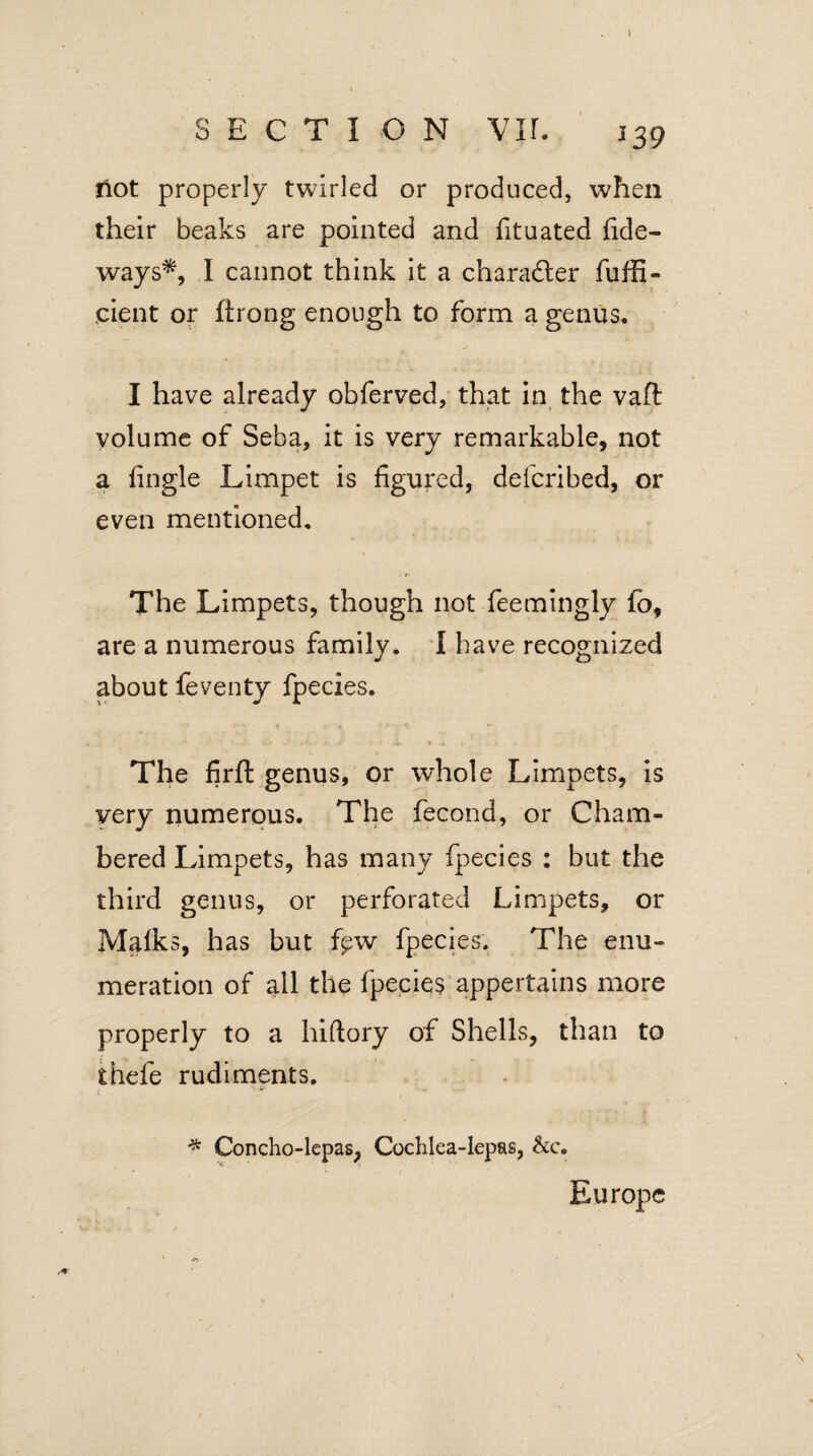 Hot properly twirled or produced, when their beaks are pointed and fituated fide- ways*, I cannot think it a character diffi¬ dent or ftrong enough to form a genus. I have already obferved, that in the vaft volume of Seba, it is very remarkable, not a fingle Limpet is figured, defcribed, or even mentioned. The Limpets, though not feemingly fo, are a numerous family. I have recognized about feventy fpecies. The firfl genus, or whole Limpets, is very numerous. The fecond, or Cham¬ bered Limpets, has many fpecies : but the third genus, or perforated Limpets, or \ Malks, has but fpw fpecies. The enu¬ meration of all the fpecies appertains more properly to a hiftory of Shells, than to thefe rudiments. Europe * Concho-lepas, Cochlea-lepas, &c.