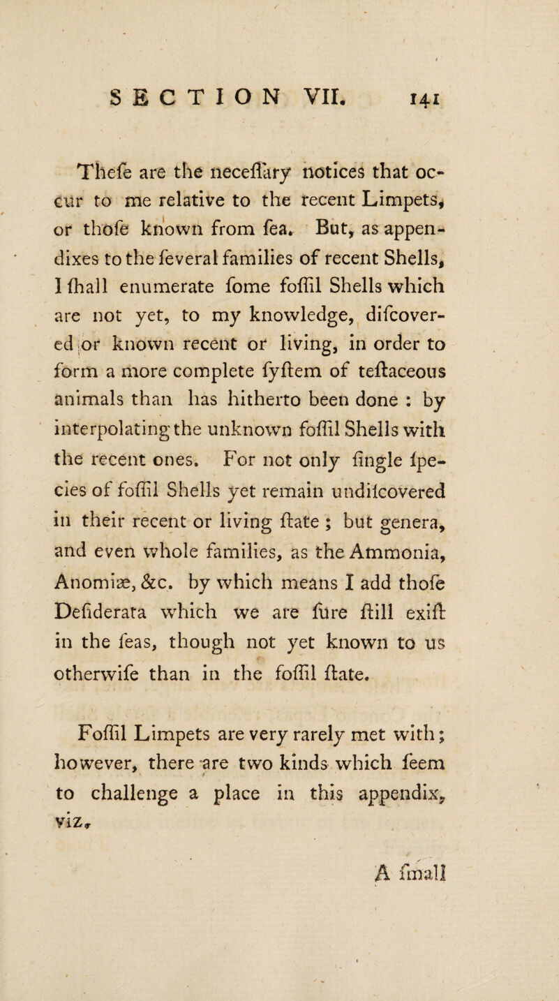 Thefe are the neceflary notices that oc¬ cur to me relative to the recent Limpets* or thofe known from fea, But, as appen¬ dixes to the feveral families of recent Shells, Iffiall enumerate fome foffil Shells which are not yet, to my knowledge, difcover- ed or known recent or living, in order to form a more complete fyftem of teftaceous animals than has hitherto been done : by interpolating the unknown foffil Shells with the recent ones. For not only fingle fpe- cies of foffil Shells yet remain undifcovered in their recent or living ftate ; but genera, and even whole families, as the Ammonia, Anomiae, &c. by which means I add thofe Defiderata which we are fure ftill exift in the ieas, though not yet known to us otherwife than in the foffil ftate, Foffil Limpets are very rarely met with; however, there are two kinds which feem to challenge a place in this appendix*