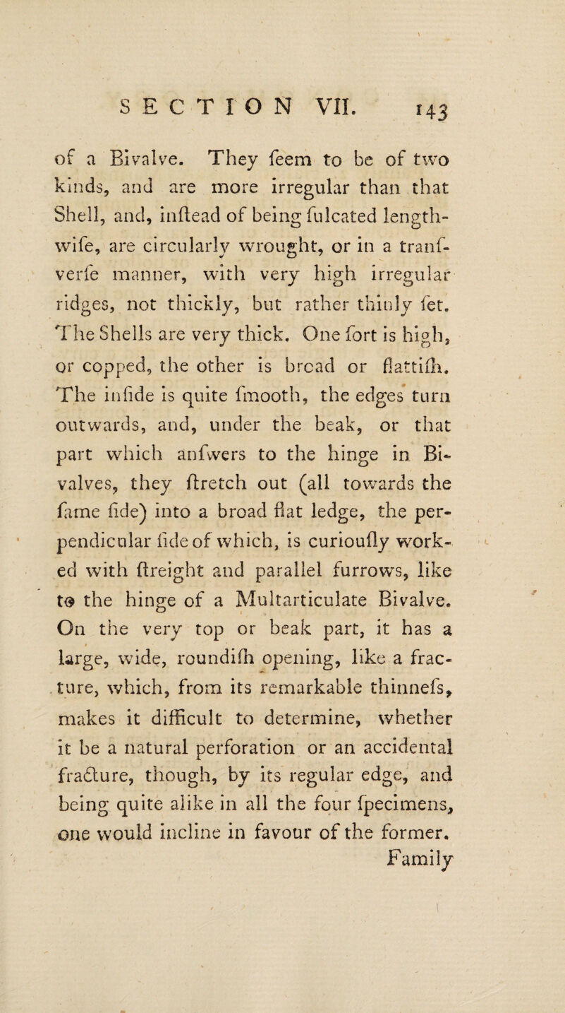 of a Bivalve. They feem to be of two kinds, and are more irregular than that Shell, and, inftead of being fulcated length- wife, are circularly wrought, or in a tranf- verfe manner, with very high irregular ridges, not thickly, but rather thinly let. The Shells are very thick. One fort is high, or copped, the other is bread or flattifh. The in fide is quite fmooth, the edges turn outwards, and, under the beak, or that part which anfwers to the hinge in Bi¬ valves, they ftretch out (all towards the fame fide) into a broad fiat ledge, the per¬ pendicular fide of which, is curioufly work¬ ed with ftreight and parallel furrows, like to the hinge of a Multarticulate Bivalve. On the very top or beak part, it has a large, wide, roundifh opening, like a frac¬ ture, which, from its remarkable thinnefs, makes it difficult to determine, whether it be a natural perforation or an accidental fradture, though, by its regular edge, and being quite alike in all the four fpecimens, one would incline in favour of the former. Family