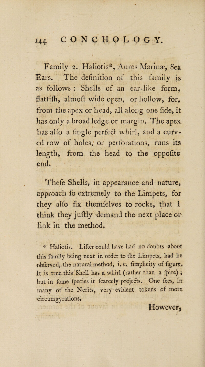 I Family 2. Haliotis*, Aiires Marinas, Sea Ears. The definition of this family is as follows : Shells of an ear-like form, flattifh, almoft wide open, or hollow, for, from the apex or head, ali along one fide, it has only a broad ledge or margin. The apex has alfo a fingle perfect whirl, and a curv¬ ed row of holes, or perforations, runs its length, from the head to the oppofite end* Thefe Shells, in appearance and nature, approach fo extremely to the Limpets, for they alfo fix themfelves to rocks, that I think they juftly demand the next place or link in the method* * Haliotis. Lifter could have had no doubts about this family being next in order to the Limpets, had he obferved, the natural method, i. e. fimplicity of figure. It is true this Shell has a whirl (rather than a fpire) ; but in fome fpecies it fcarcely projects. One fees, in many of the Nerits, very evident tokens of more circumgyrations. However,