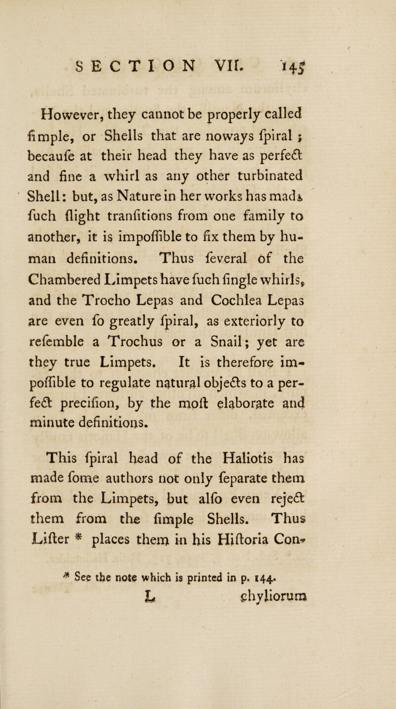 However, they cannot be properly called Ample, or Shells that are noways fpiral i becaufe at their head they have as perfect and fine a whirl as any other turbinated Shell: but, as Nature in her works has triads fuch flight tranfitions from one family to another, it is impoffible to fix them by hu¬ man definitions. Thus feveral of the Chambered Limpets have fuch fingle whirls*, and the Trocho Lepas and Cochlea Lepas are even fo greatly fpiral, as exteriorly to referable a Trochus or a Snail; yet are they true Limpets. It is therefore im¬ poffible to regulate natural objects to a per¬ fect precifion, by the molt elaborate and minute definitions. This fpiral head of the Haliotis has made fome authors not only feparate them from the Limpets, but alfo even reject them from the fimple Shells. Thus Lifter * places them hi his Hiftoria Con-* ' , i * See the note which is printed in p. 144. L ^hyhorum