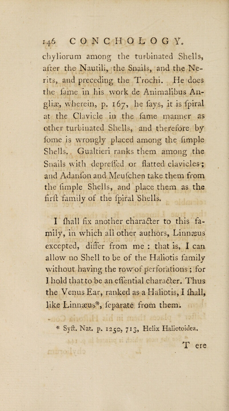 chyliorum among the turbinated Shells, after the Nautili, the Snails, and the Ne- rits, and preceding the Trochi. He does the fame in his work de Animalibus An- gliae, wherein, p. 167, he fays, it is fpiral at the Clavicle in the fame manner as other turbinated Shells, and therefore by fome is wrongly placed among the fimple Shells. Gualtieri ranks them among the Snails with depreffed or flatted clavicles; and Adanfon and,Meufchen take them from the fimple Shells, and place them as the fir ft family of the fpiral Shells* I (hall fix another character to this fa¬ mily, in which all other authors, Linnaeus excepted, differ from me : that is, I can allow no Shell to be of the Haliotis family without having the row of perforations ; for I hold that to be an effential charadler. Thus the Venus Ear, ranked as a Haliotis, I (hall, like Linnaeus,** feparate from them. * Syft. Nat. p. 1250, 713, Helix Haliotoielea. T ere