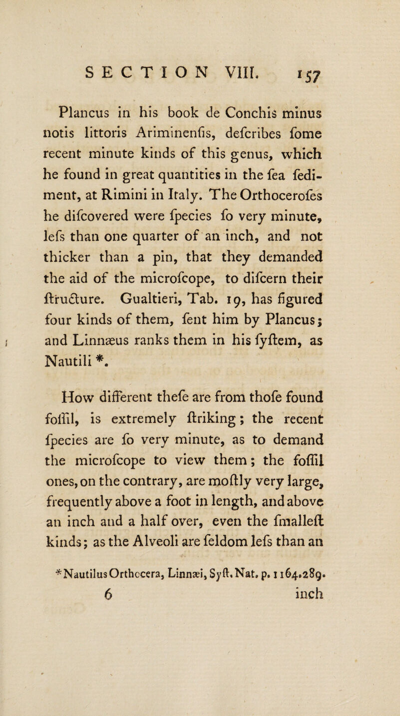 lS7 Plancus in his book de Conchis minus notis littoris Ariminenfis, defcribes fome recent minute kinds of this genus, which he found in great quantities in the fea fedi- ment, at Rimini in Italy. The Orthocerofes he difcovered were fpecies fo very minute, lefs than one quarter of an inch, and not thicker than a pin, that they demanded the aid of the microfcope, to difcern their ftrudture. Gualtieri, Tab. 19, has figured four kinds of them, fent him by Plancus; and Linnaeus ranks them in his fyftem, as Nautili *. 1 • How different thefe are from thofe found foffil, is extremely flriking; the recent fpecies are fo very minute, as to demand the microfcope to view them; the foffil ones, on the contrary, are moftly very large, frequently above a foot in length, and above an inch and a half over, even the fmalleft kinds; as the Alveoli are feldom lefs than an ^NautilusOrthocera, Linnsei, Syft.Nat. p, 1164.289.