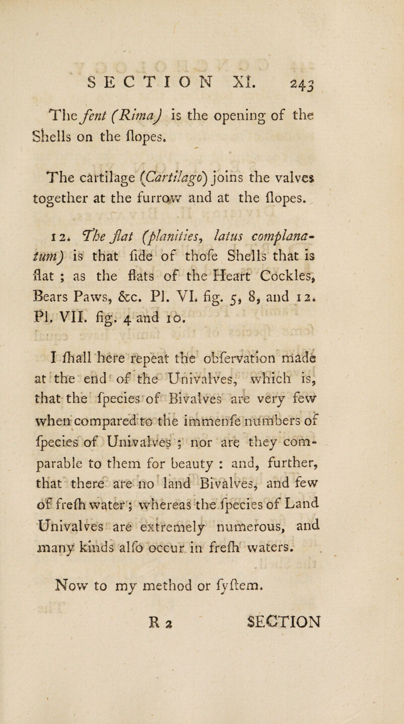 • ' I The fent (RlmaJ is the opening of the Shells on the dopes. The cartilage {Cartllago) joins the valves together at the furrow and at the dopes. 12. The flat (planitieSj latus complana- turn) is that fide of thofe Shells that is flat ; as the flats of the Heart Cockles* Bears Paws* &c. PI. VL fig. 5, 8, and i2» PI, VIi. fig. 4 and 10, I fhall here repeat the obfervation made at the end of the Univalves, which is* that the fpecies of Bivalves are very few when compared to the immenfe numbers of fpecies of Univalves ; nor are they com¬ parable to them for beauty : and, further, that there are no land Bivalves* and few of frefli water; whereas the fpecies of Land Univalves are extremely numerous, and many kinds alfo occur in frefli waters. Now to my method or fyftem.