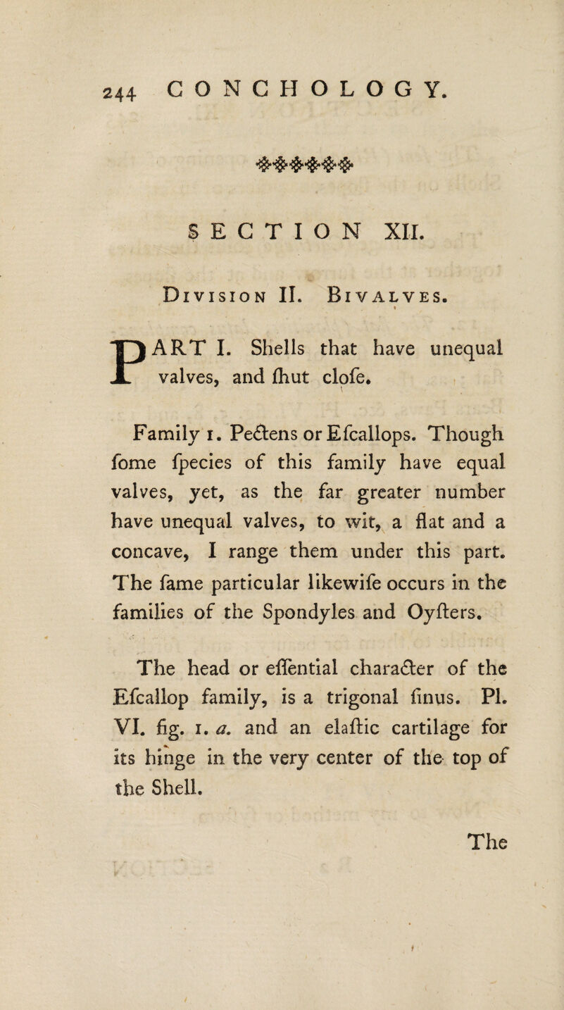 SECTION XII. Division II. Bivalves. * PART I. Shells that have unequal valves, and fhut clofe. Family i. Pe&ens or Efcallops. Though fome fpecies of this family have equal valves, yet, as the far greater number have unequal valves, to wit, a flat and a concave, I range them under this part. The fame particular likewife occurs in the families of the Spondyl.es and Oyfters. The head or effential character of the Efcallop family, is a trigonal finus. PL VI. fig. i. a. and an elaftic cartilage for its hinge in the very center of the top of the Shell.