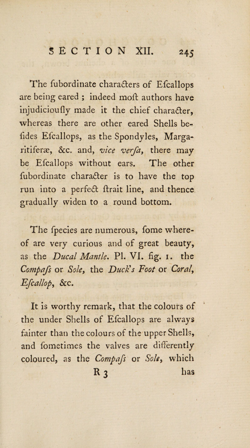 The fubordinate characters of Efcallops are being eared ; indeed moft authors have injudicioufly made it the chief charader, whereas there are other eared Shells be- lides Efcallops, as the Spondyles, Marga- ritifer^e, &c. and, <uice verfa, there may be Efcallops without ears. The other fubordinate character is to have the top run into a perfed ftrait line, and thence gradually widen to a round bottom. The fpecies are numerous, fome where¬ of are very curious and of great beauty, as the Ducal Mantle. PL VI. fig. i. the Compafs or Sole, the Duck's Foot or Coraly Efcallops &c. It is worthy remark, that the colours of the under Shells of Efcallops are always fainter than the colours of the upper Shells, and fometimes the valves are differently coloured, as the Compafs or Sole9 which R 3 has