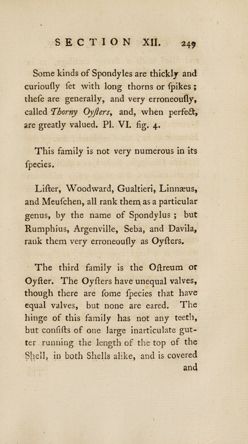 / SECTION XII. 249 Some kinds of Spondyles are thickly and curioufly fet with long thorns or fpikes ; thefe are generally, and very erroneoufly, called Thorny Oyjiers, and, when perfe£t, are greatly valued. PI. VI. fig. 4. This family is not very numerous in its Lifter, Woodward, Gualtieri, Linnaeus, and Meufchen, all rank them as a particular genus, by the name of Spondylus ; but Rumphius, Argenville, Seba, and Davila, rank them very erroneoufly as Oyfters. The third family is the Oftreum or Oyfter. The Oyfters have unequal valves, though there are fome fpecies that have equal valves, but none are eared. The hinge of this family has not any teeth, but confifts of one large inarticulate gut¬ ter running the length of the top of the Shell, in both Shells alike, and is covered and