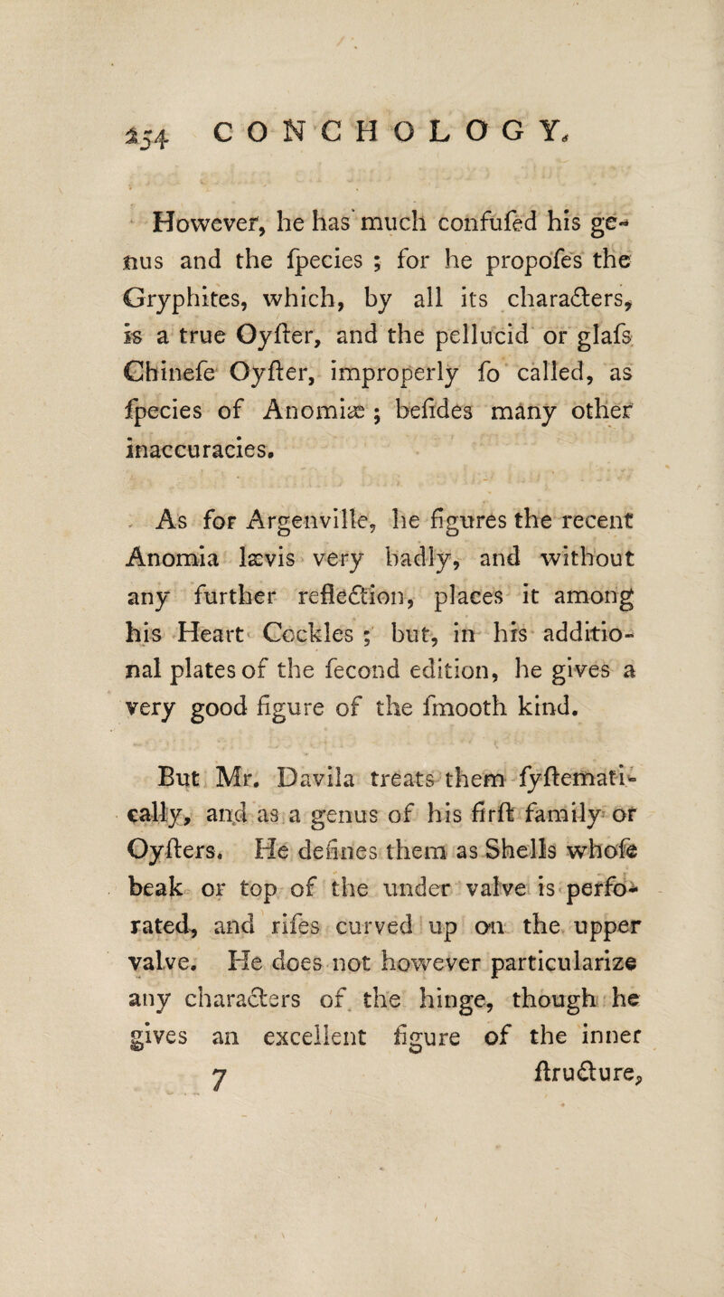 However, he has much confufed his ge- nus and the fpecies ; for he propofes the Gryphites, which, by all its characters, is a true Oyfter, and the pellucid or glafs Chinefe Oyfter, improperly fo called, as fpecies of Anomiae ; befides many other inaccuracies. As for Argenville, he figures the recent Anomia lscvis very badly, and without any further reflection, places it among his Heart Cockles ; but, in his additio¬ nal plates of the fecond edition, he gives a very good figure of the fmooth kind. But Mr. Davila treats them fyftematn* cally, and as a genus of his firft family or Oyfters. He defines them as Shells whofe beak or top of the under valve is perfo¬ rated, and rifes curved up oil the upper valve. He does not however particularize any characters of the hinge, though he gives an excellent figure of the inner
