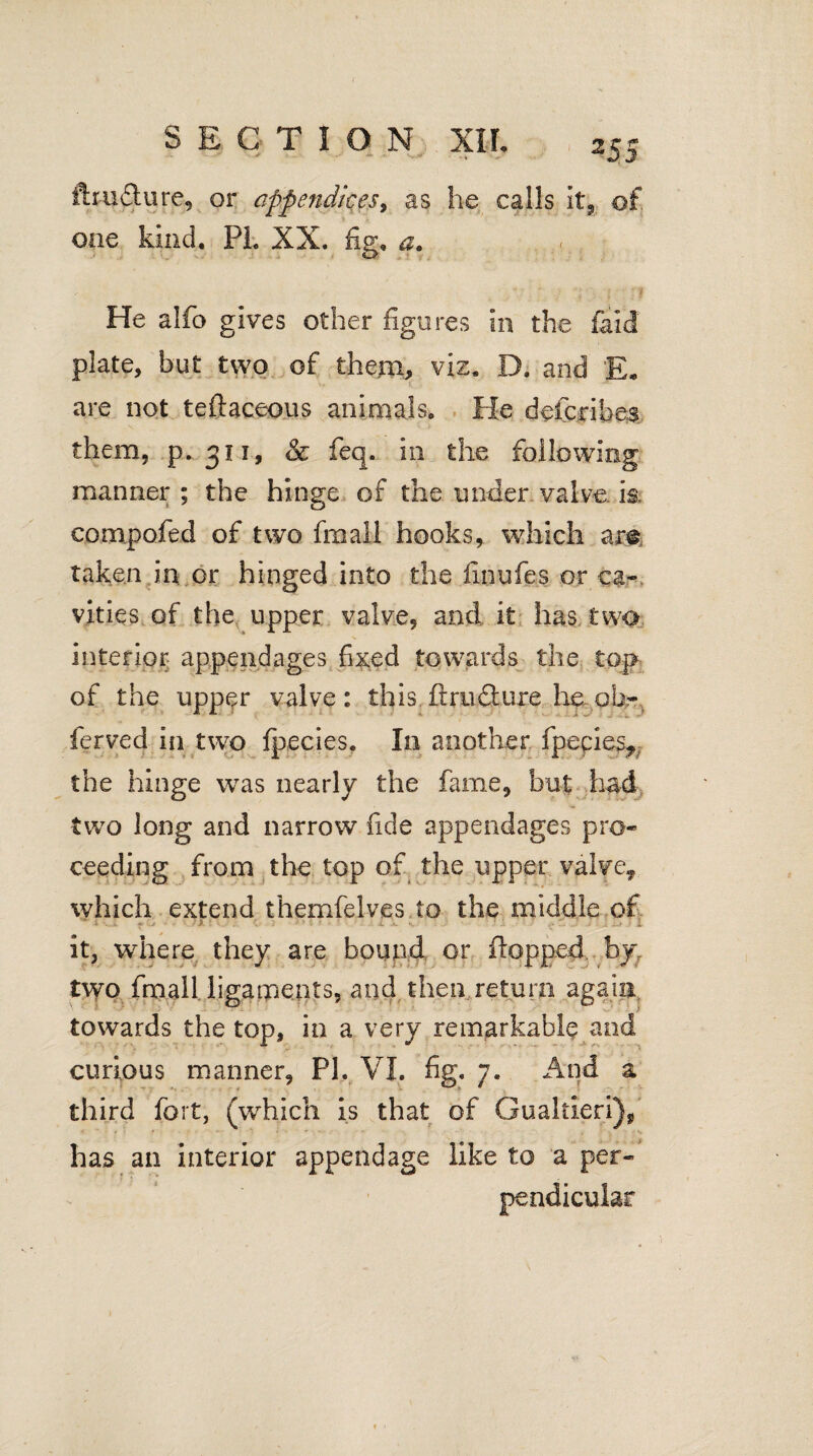 ftm&ure, or appendices, as he calls it, of. one kind. PL XX. fig, a. He alfo gives other figures in the fald plate, but two of them, viz. D. and E* are not teftaceous animals. He defcribea them, p.311, & feq. 211 the following manner ; the hinge of the under valve is. compofed of two fmall hooks, which am taken in or hinged into the finufes or ca¬ vities of the upper valve, and it has two interior appendages fi&ed towards the top of the upper valve: this ftmflure he^ oh- ferved in two fpecies. In another ipecies*: the hinge was nearly the fame, but had two long and narrow fide appendages pro¬ ceeding from the top of the upper valve* which extend themfelves to the middle of it, where they are bound or flopped byr two fmall ligaments, and then return again towards the top, in a very remarkable and curious manner, PI, VI. fig. 7. And a third fort, (which is that of Gualtieri), has an interior appendage like to a per¬ pendicular